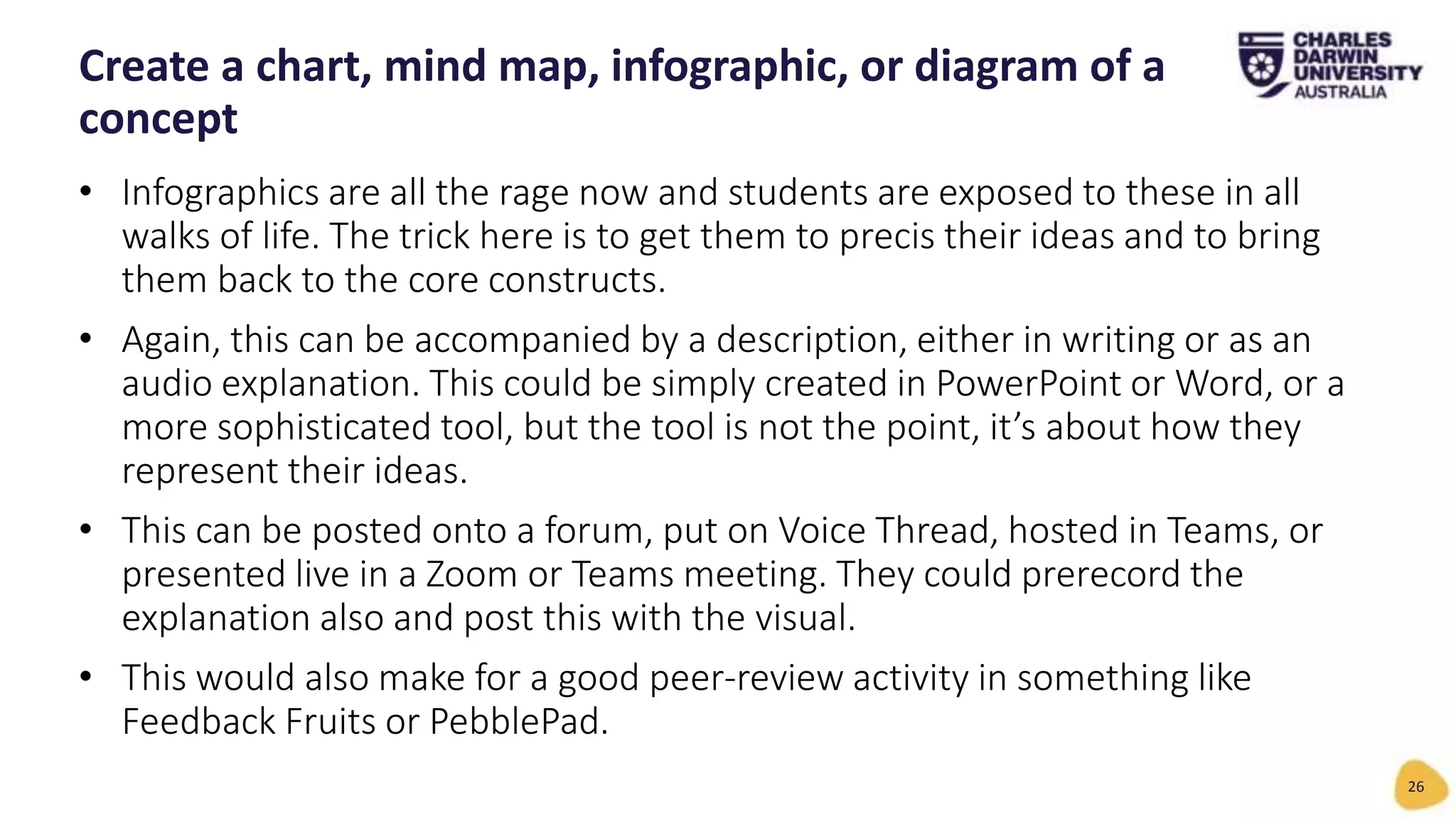 • Infographics are all the rage now and students are exposed to these in all
walks of life. The trick here is to get them to precis their ideas and to bring
them back to the core constructs.
• Again, this can be accompanied by a description, either in writing or as an
audio explanation. This could be simply created in PowerPoint or Word, or a
more sophisticated tool, but the tool is not the point, it’s about how they
represent their ideas.
• This can be posted onto a forum, put on Voice Thread, hosted in Teams, or
presented live in a Zoom or Teams meeting. They could prerecord the
explanation also and post this with the visual.
• This would also make for a good peer-review activity in something like
Feedback Fruits or PebblePad.
Create a chart, mind map, infographic, or diagram of a
concept
26
 