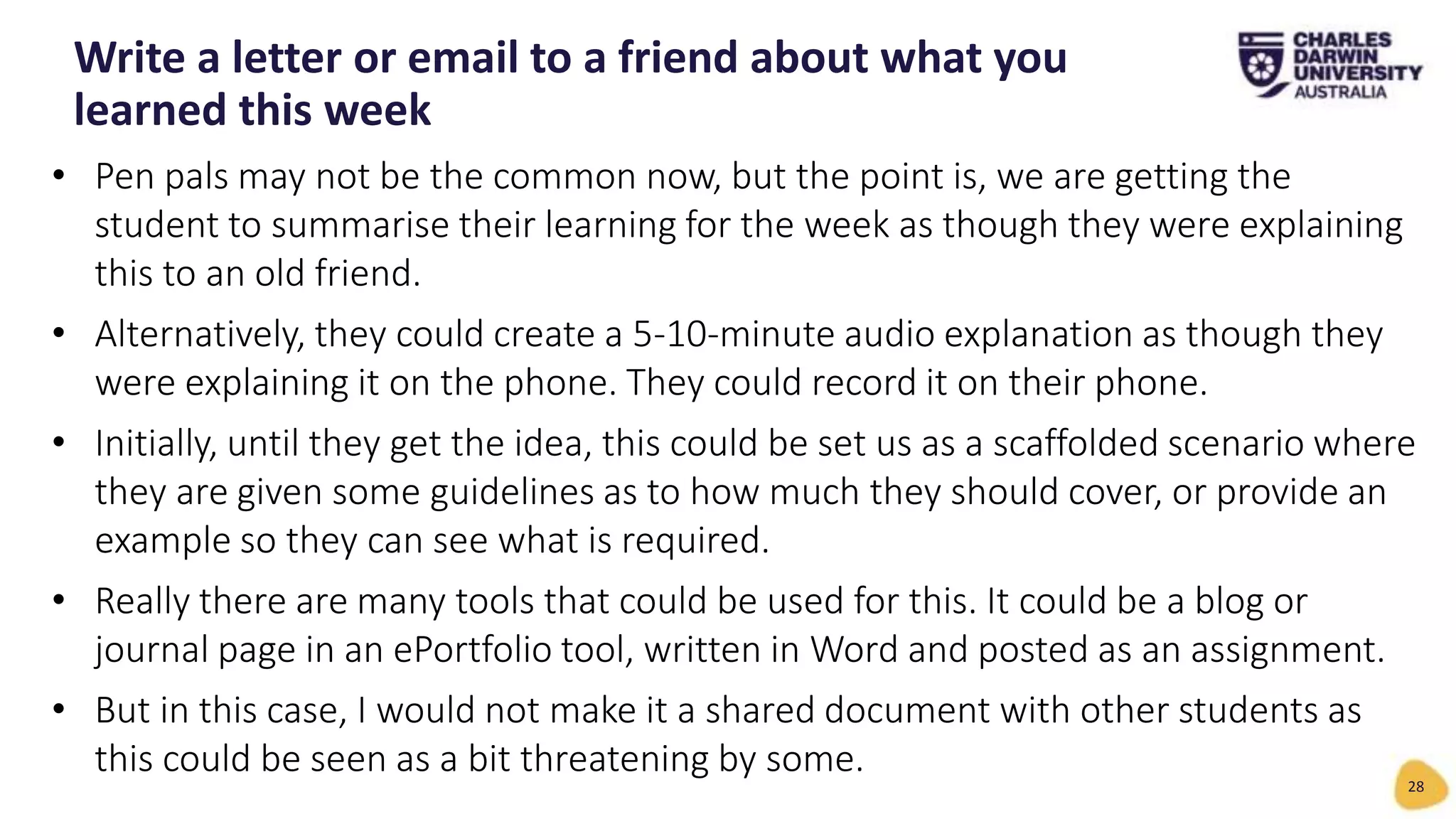 • Pen pals may not be the common now, but the point is, we are getting the
student to summarise their learning for the week as though they were explaining
this to an old friend.
• Alternatively, they could create a 5-10-minute audio explanation as though they
were explaining it on the phone. They could record it on their phone.
• Initially, until they get the idea, this could be set us as a scaffolded scenario where
they are given some guidelines as to how much they should cover, or provide an
example so they can see what is required.
• Really there are many tools that could be used for this. It could be a blog or
journal page in an ePortfolio tool, written in Word and posted as an assignment.
• But in this case, I would not make it a shared document with other students as
this could be seen as a bit threatening by some.
Write a letter or email to a friend about what you
learned this week
28
 