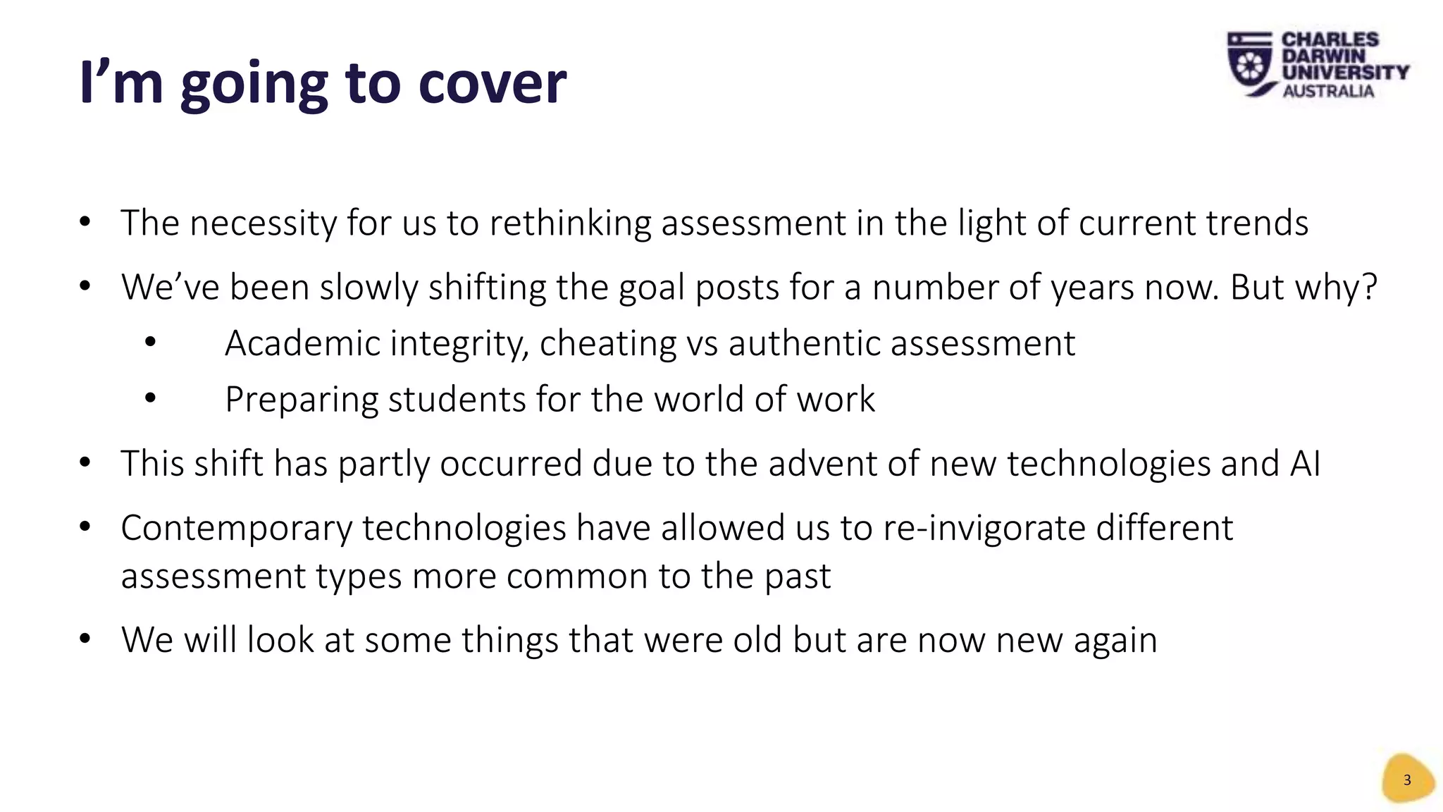 • The necessity for us to rethinking assessment in the light of current trends
• We’ve been slowly shifting the goal posts for a number of years now. But why?
• Academic integrity, cheating vs authentic assessment
• Preparing students for the world of work
• This shift has partly occurred due to the advent of new technologies and AI
• Contemporary technologies have allowed us to re-invigorate different
assessment types more common to the past
• We will look at some things that were old but are now new again
I’m going to cover
3
 
