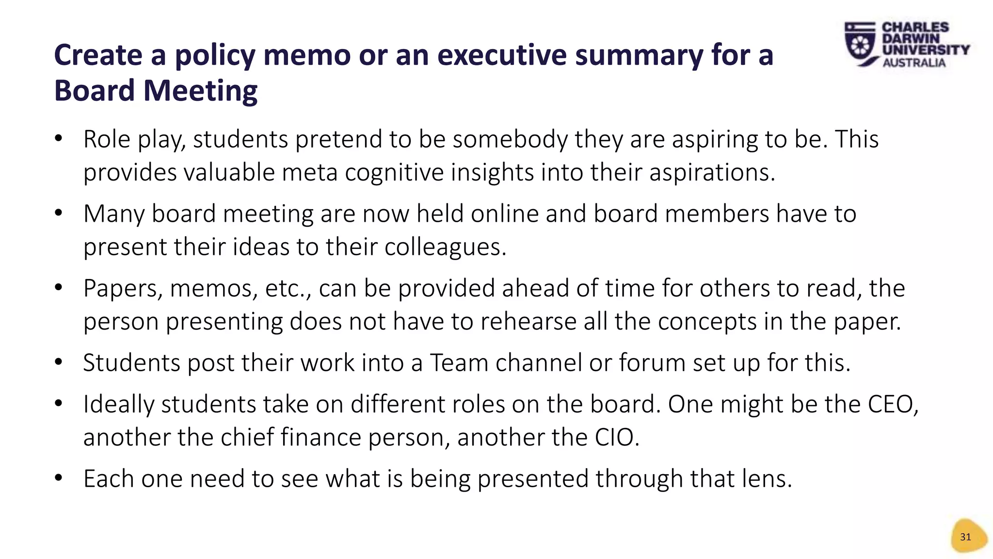 • Role play, students pretend to be somebody they are aspiring to be. This
provides valuable meta cognitive insights into their aspirations.
• Many board meeting are now held online and board members have to
present their ideas to their colleagues.
• Papers, memos, etc., can be provided ahead of time for others to read, the
person presenting does not have to rehearse all the concepts in the paper.
• Students post their work into a Team channel or forum set up for this.
• Ideally students take on different roles on the board. One might be the CEO,
another the chief finance person, another the CIO.
• Each one need to see what is being presented through that lens.
Create a policy memo or an executive summary for a
Board Meeting
31
 