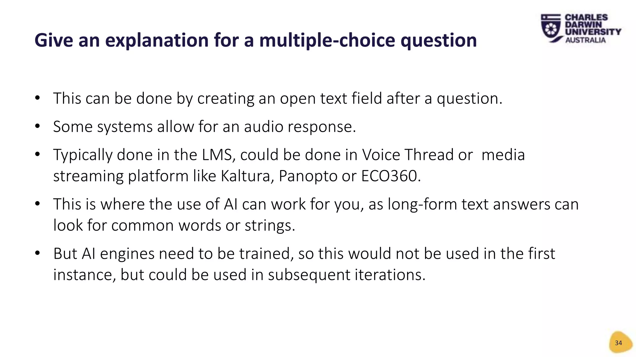 • This can be done by creating an open text field after a question.
• Some systems allow for an audio response.
• Typically done in the LMS, could be done in Voice Thread or media
streaming platform like Kaltura, Panopto or ECO360.
• This is where the use of AI can work for you, as long-form text answers can
look for common words or strings.
• But AI engines need to be trained, so this would not be used in the first
instance, but could be used in subsequent iterations.
Give an explanation for a multiple-choice question
34
 