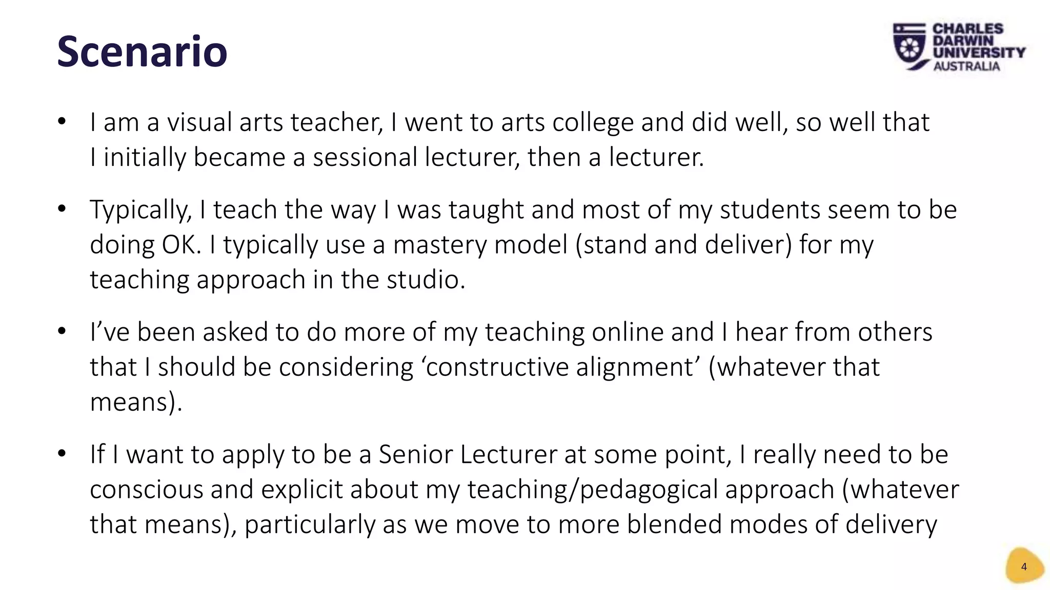 • I am a visual arts teacher, I went to arts college and did well, so well that
I initially became a sessional lecturer, then a lecturer.
• Typically, I teach the way I was taught and most of my students seem to be
doing OK. I typically use a mastery model (stand and deliver) for my
teaching approach in the studio.
• I’ve been asked to do more of my teaching online and I hear from others
that I should be considering ‘constructive alignment’ (whatever that
means).
• If I want to apply to be a Senior Lecturer at some point, I really need to be
conscious and explicit about my teaching/pedagogical approach (whatever
that means), particularly as we move to more blended modes of delivery
Scenario
4
 