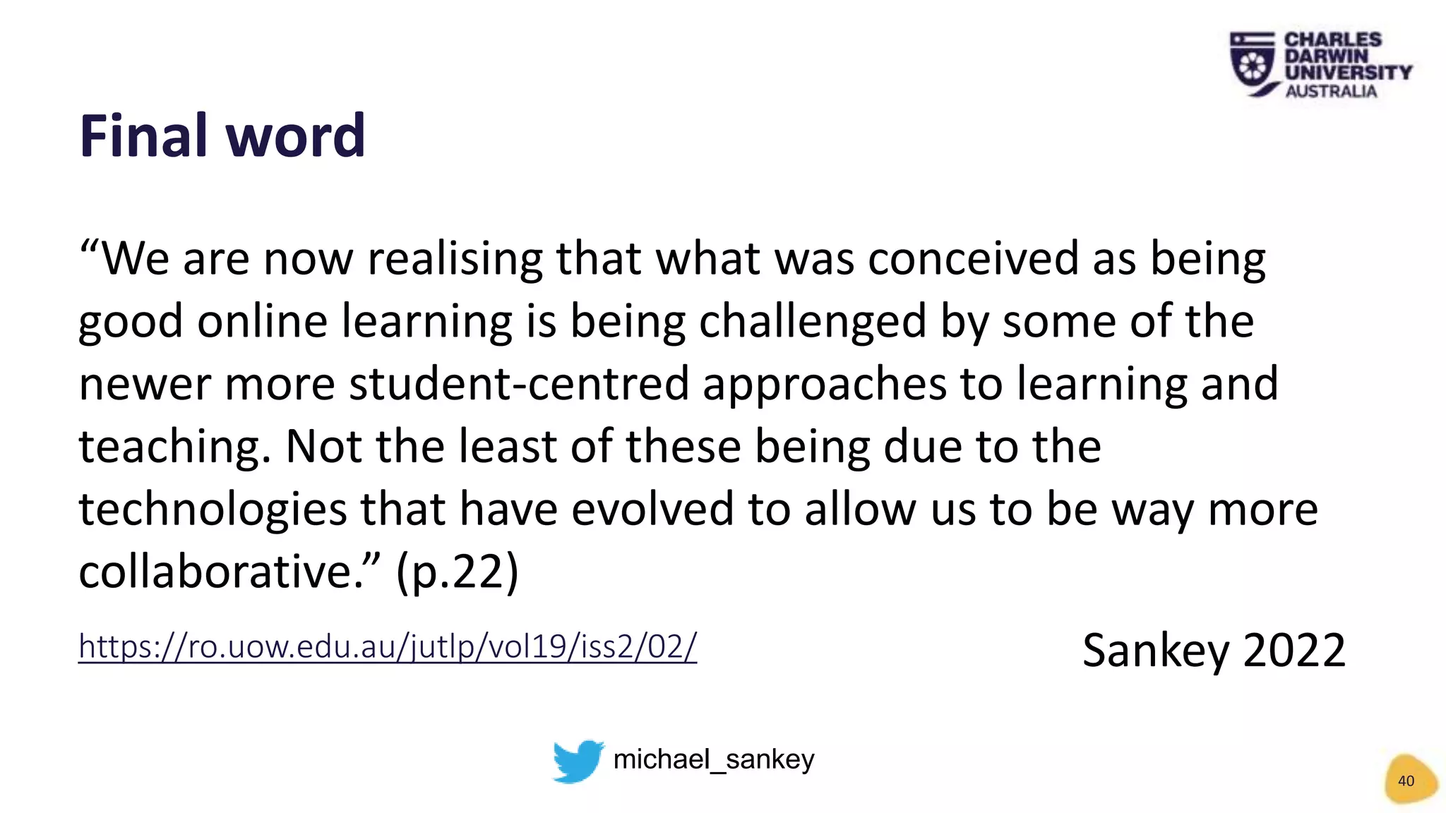 “We are now realising that what was conceived as being
good online learning is being challenged by some of the
newer more student-centred approaches to learning and
teaching. Not the least of these being due to the
technologies that have evolved to allow us to be way more
collaborative.” (p.22)
Sankey 2022
Final word
40
https://ro.uow.edu.au/jutlp/vol19/iss2/02/
michael_sankey
 