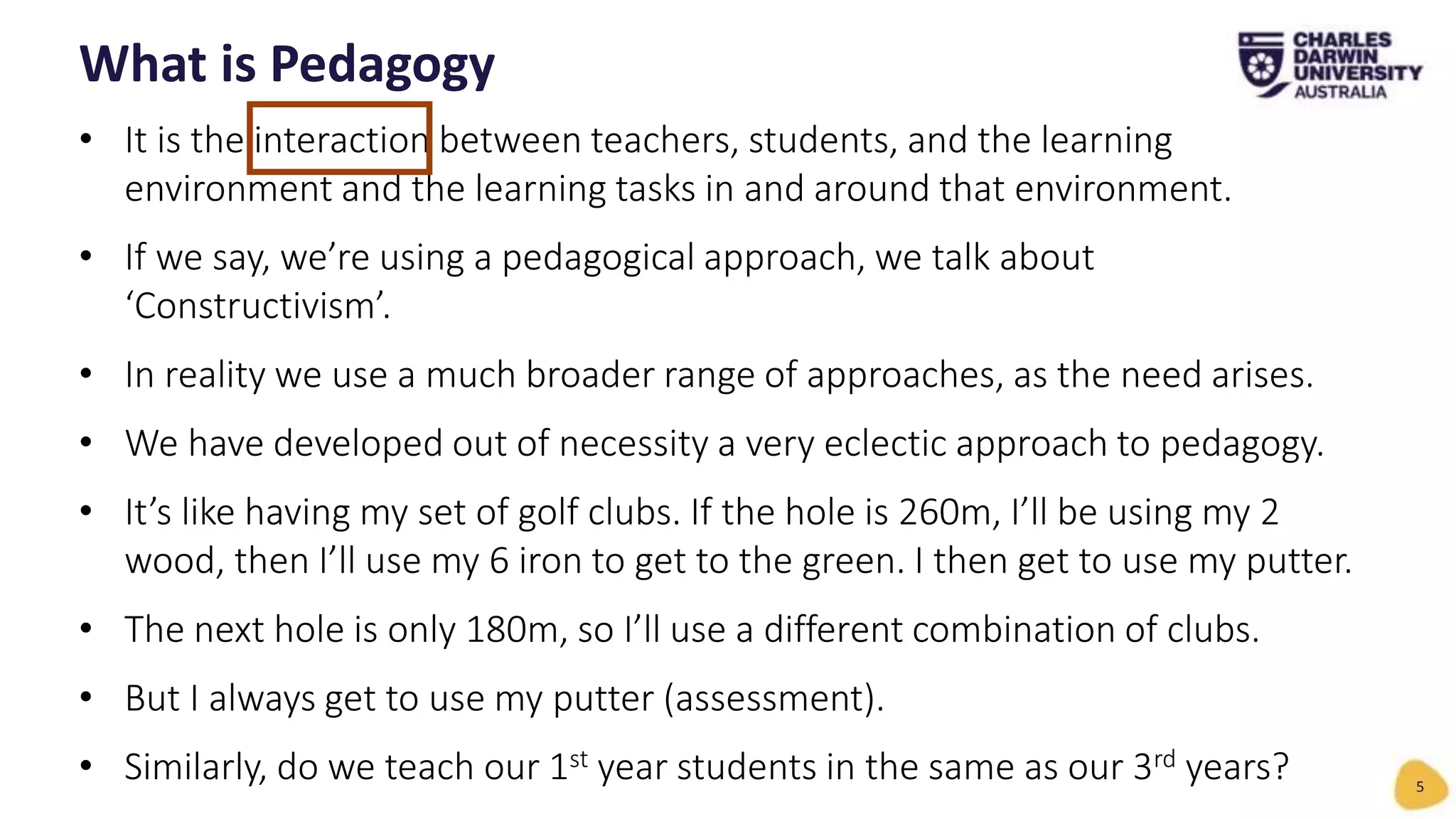• It is the interaction between teachers, students, and the learning
environment and the learning tasks in and around that environment.
• If we say, we’re using a pedagogical approach, we talk about
‘Constructivism’.
• In reality we use a much broader range of approaches, as the need arises.
• We have developed out of necessity a very eclectic approach to pedagogy.
• It’s like having my set of golf clubs. If the hole is 260m, I’ll be using my 2
wood, then I’ll use my 6 iron to get to the green. I then get to use my putter.
• The next hole is only 180m, so I’ll use a different combination of clubs.
• But I always get to use my putter (assessment).
• Similarly, do we teach our 1st year students in the same as our 3rd years?
What is Pedagogy
5
 