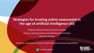 CRICOS Provider No: 00300K (NT/VIC) 03286A (NSW) RTO Provider No: 0373 TEQSA Provider ID PRV12069
Strategies for trusting online assessment in
the age of artificial intelligence (AI)
Professor Michael Sankey, Education Strategy
Director, Learning Futures and Lead Education Architect
Education Strategy
President, Australasian Council on Open Distance and eLearning (ACODE)
michael_sankey
 