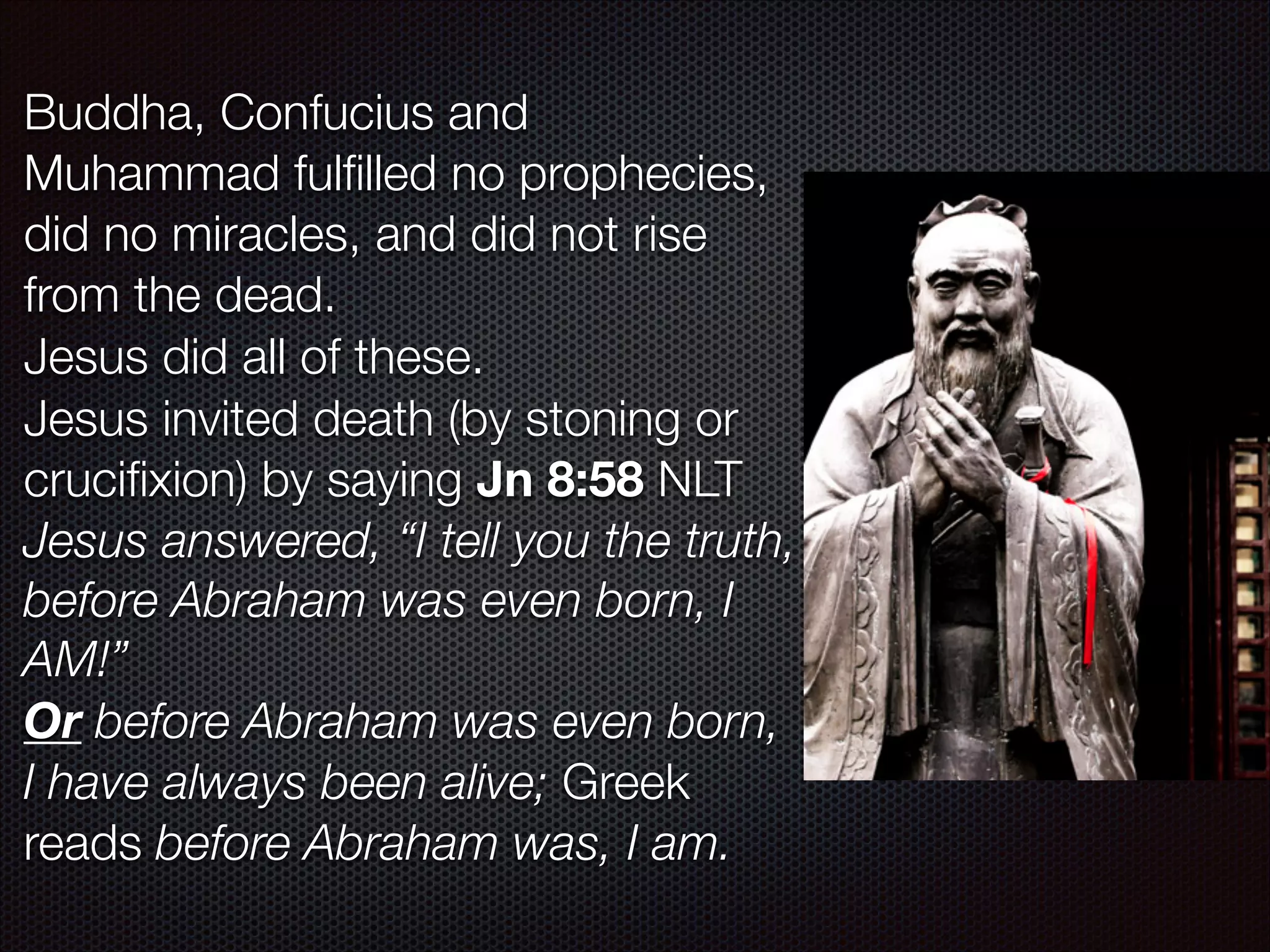 Buddha, Confucius and
Muhammad fulﬁlled no prophecies,
did no miracles, and did not rise
from the dead.
Jesus did all of these.
Jesus invited death (by stoning or
cruciﬁxion) by saying Jn 8:58 NLT
Jesus answered, “I tell you the truth,
before Abraham was even born, I
AM!”
Or before Abraham was even born,
I have always been alive; Greek
reads before Abraham was, I am.

 