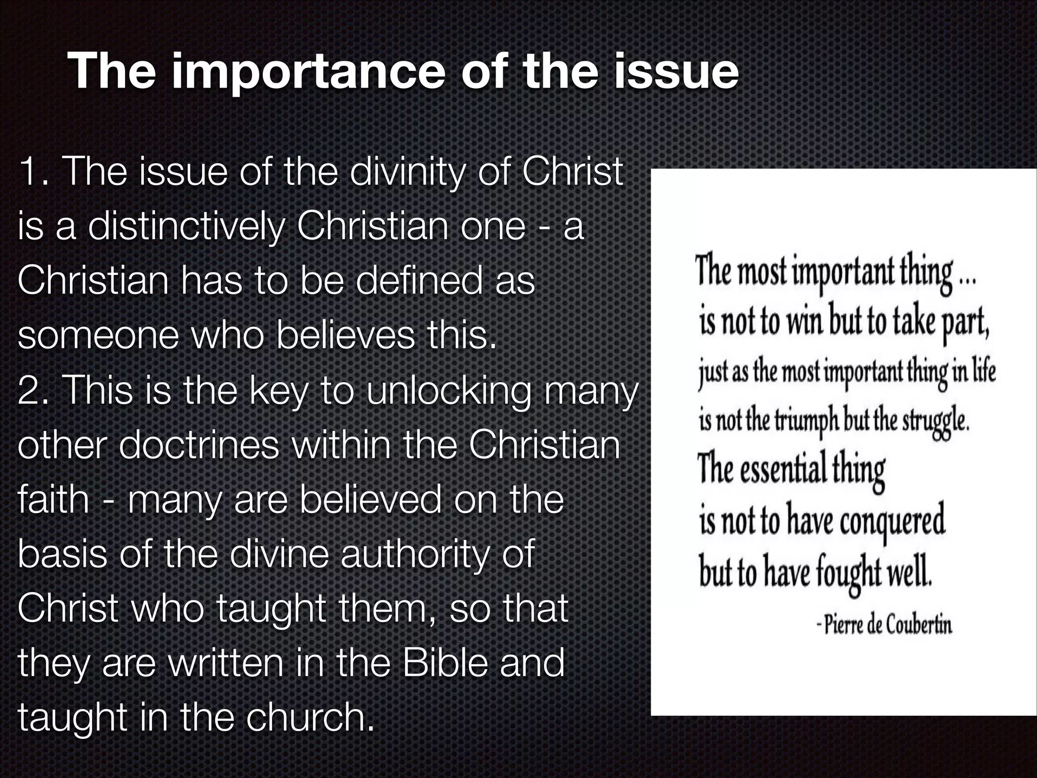 The importance of the issue
1. The issue of the divinity of Christ
is a distinctively Christian one - a
Christian has to be deﬁned as
someone who believes this.
2. This is the key to unlocking many
other doctrines within the Christian
faith - many are believed on the
basis of the divine authority of
Christ who taught them, so that
they are written in the Bible and
taught in the church.

 
