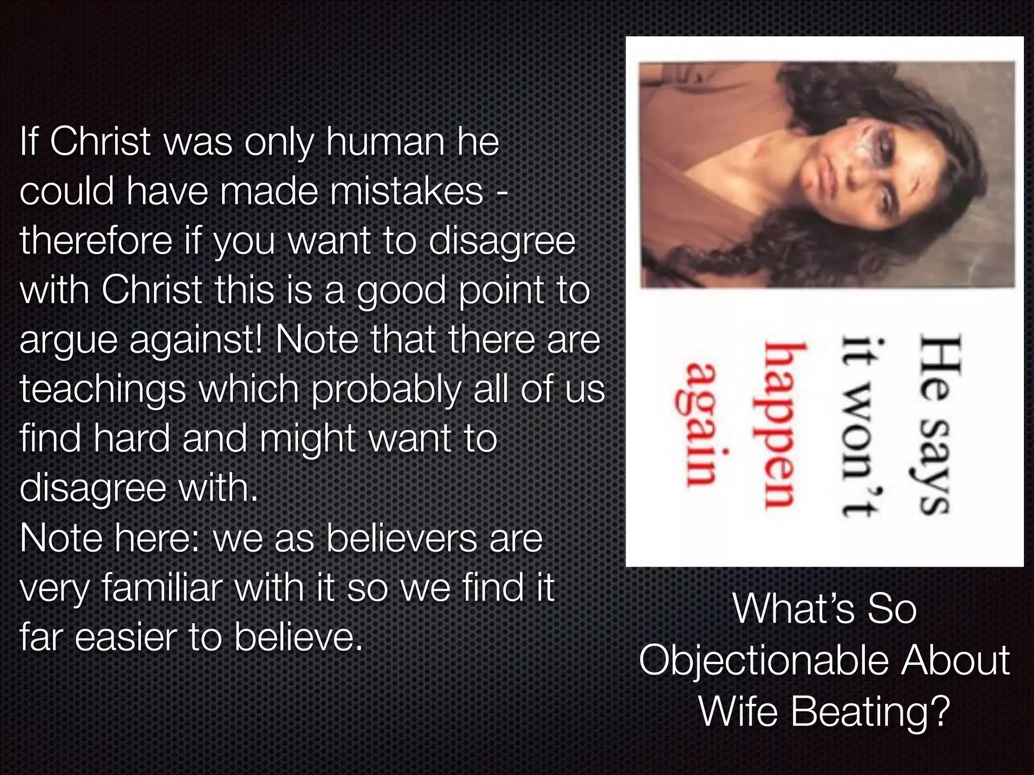 If Christ was only human he
could have made mistakes therefore if you want to disagree
with Christ this is a good point to
argue against! Note that there are
teachings which probably all of us
ﬁnd hard and might want to
disagree with.
Note here: we as believers are
very familiar with it so we ﬁnd it
far easier to believe.

What’s So
Objectionable About
Wife Beating?

 