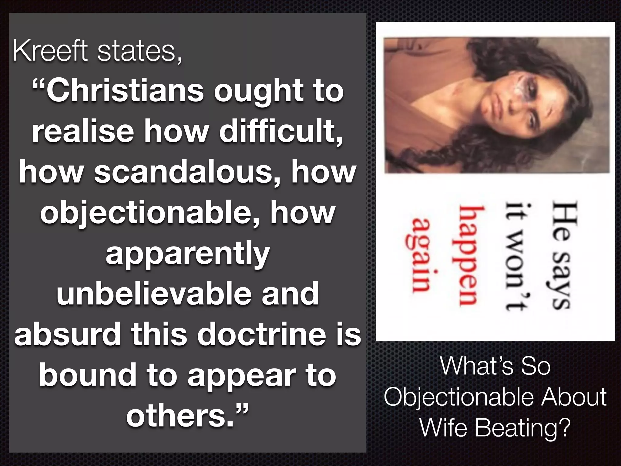 Kreeft states,
If Christ was only human he to
“Christians ought
could have made mistakes realise how diﬃcult,
therefore if you want to disagree
with Christ this is a good point to
how scandalous, how
argue against! Note that there are
objectionable, how
teachings which probably all of us
ﬁnd hard apparently to
and might want
disagree with.
unbelievable and
Note here: we as believers are
absurd this itdoctrineit is
very familiar with so we ﬁnd
farbound believe.
easier to to appear to

others.”

What’s So
Objectionable About
Wife Beating?

 