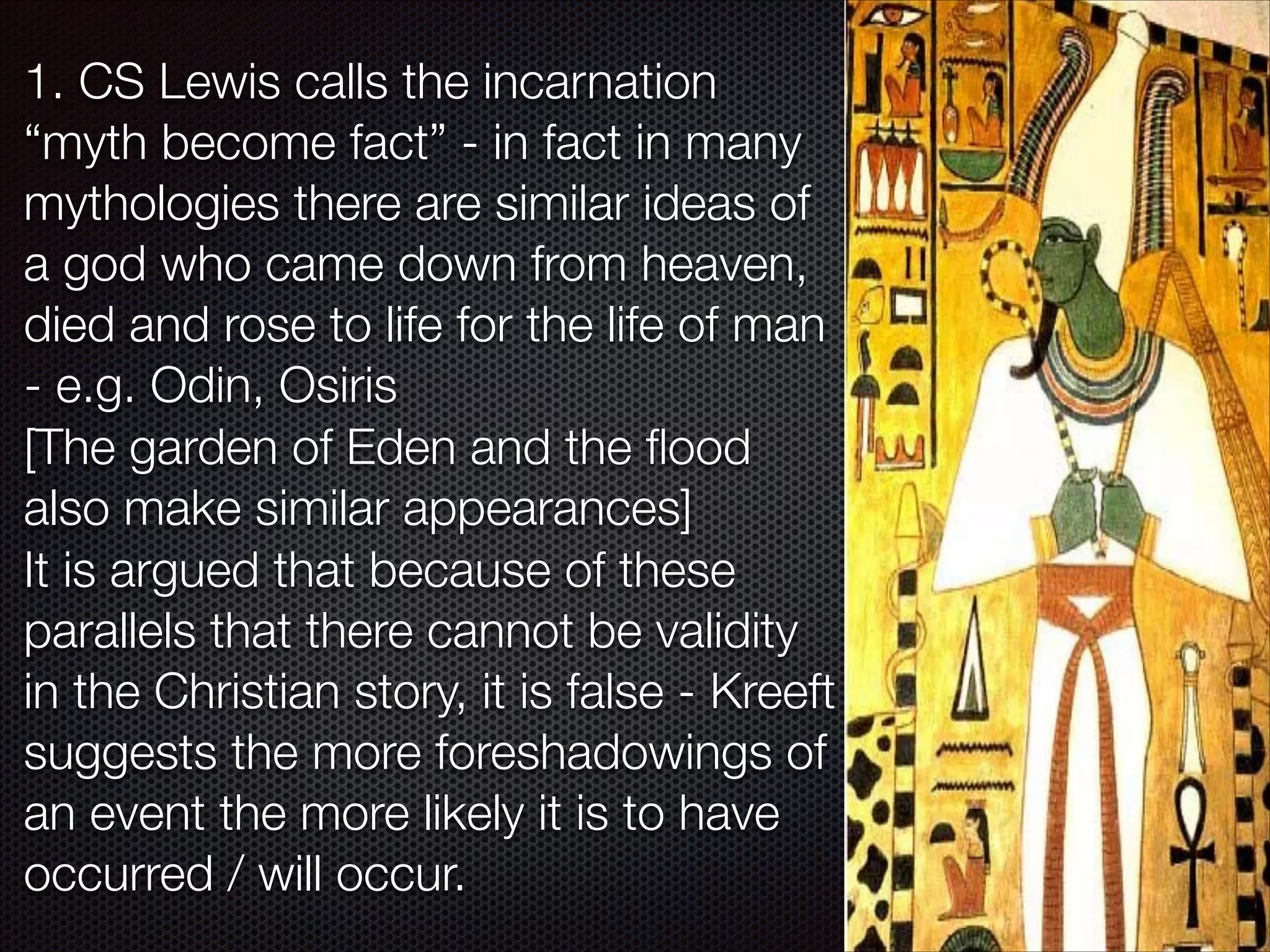 1. CS Lewis calls the incarnation
“myth become fact” - in fact in many
mythologies there are similar ideas of
a god who came down from heaven,
died and rose to life for the life of man
- e.g. Odin, Osiris
[The garden of Eden and the ﬂood
also make similar appearances]
It is argued that because of these
parallels that there cannot be validity
in the Christian story, it is false - Kreeft
suggests the more foreshadowings of
an event the more likely it is to have
occurred / will occur.

 