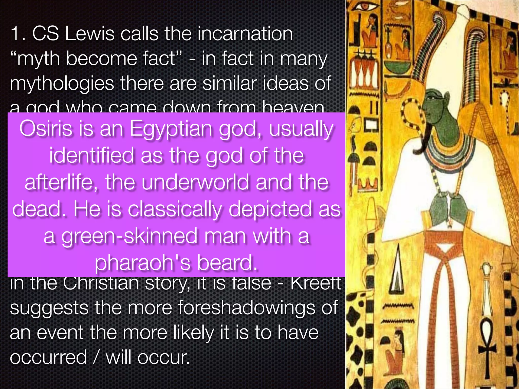 1. CS Lewis calls the incarnation
“myth become fact” - in fact in many
mythologies there are similar ideas of
a god who came down from heaven,
Osiris is an to life for god, of man
died and roseEgyptian the lifeusually
identiﬁed as
- e.g. Odin, Osiris the god of the
afterlife, the Eden and the ﬂood
[The garden of underworld and the
also make similar appearances]
dead. He is classically depicted as
It is a green-skinned man with a
argued that because of these
parallels that there cannot be validity
pharaoh's beard.
in the Christian story, it is false - Kreeft
suggests the more foreshadowings of
an event the more likely it is to have
occurred / will occur.

 
