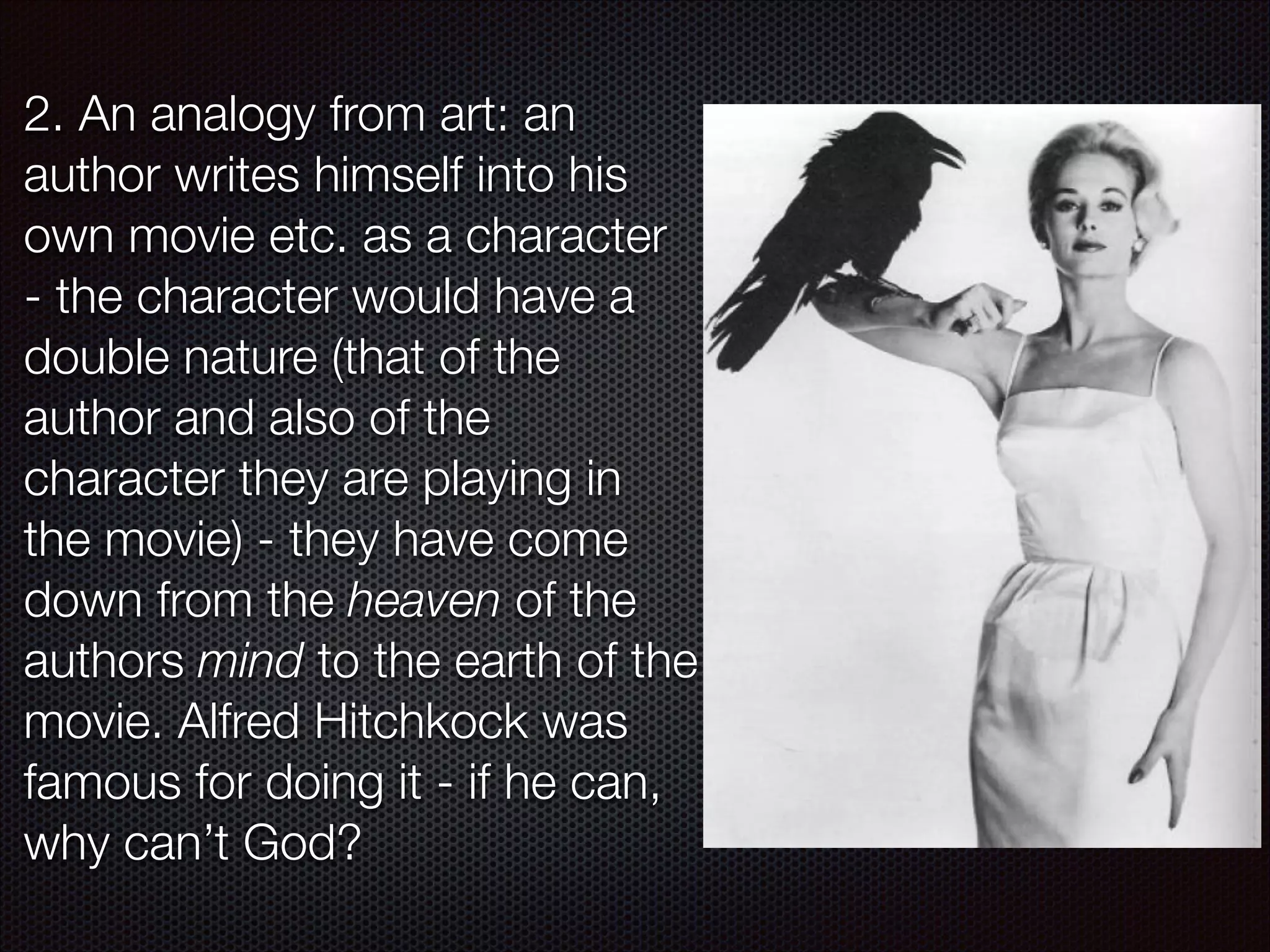 2. An analogy from art: an
author writes himself into his
own movie etc. as a character
- the character would have a
double nature (that of the
author and also of the
character they are playing in
the movie) - they have come
down from the heaven of the
authors mind to the earth of the
movie. Alfred Hitchkock was
famous for doing it - if he can,
why can’t God?

 