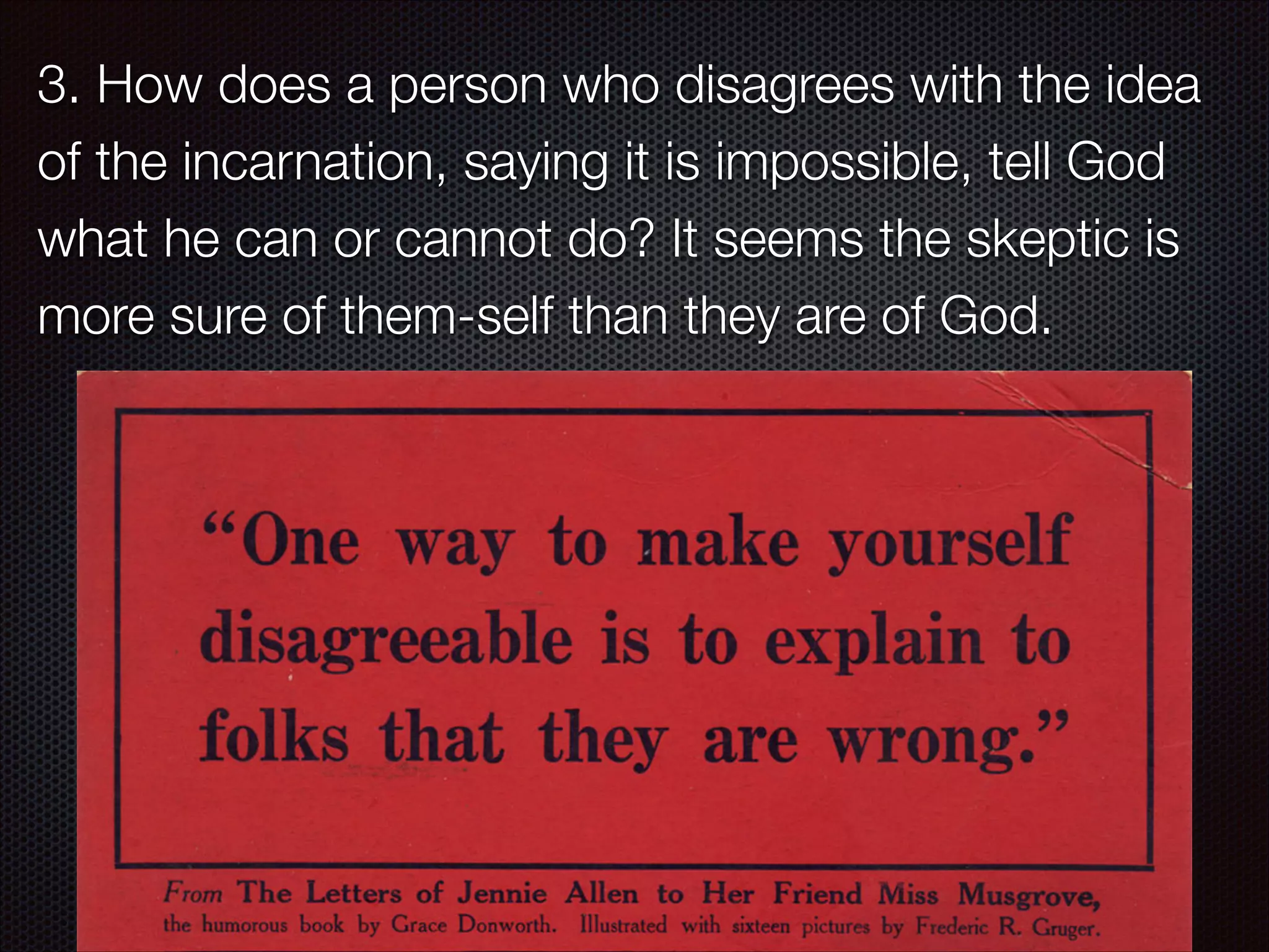 3. How does a person who disagrees with the idea
of the incarnation, saying it is impossible, tell God
what he can or cannot do? It seems the skeptic is
more sure of them-self than they are of God.

 