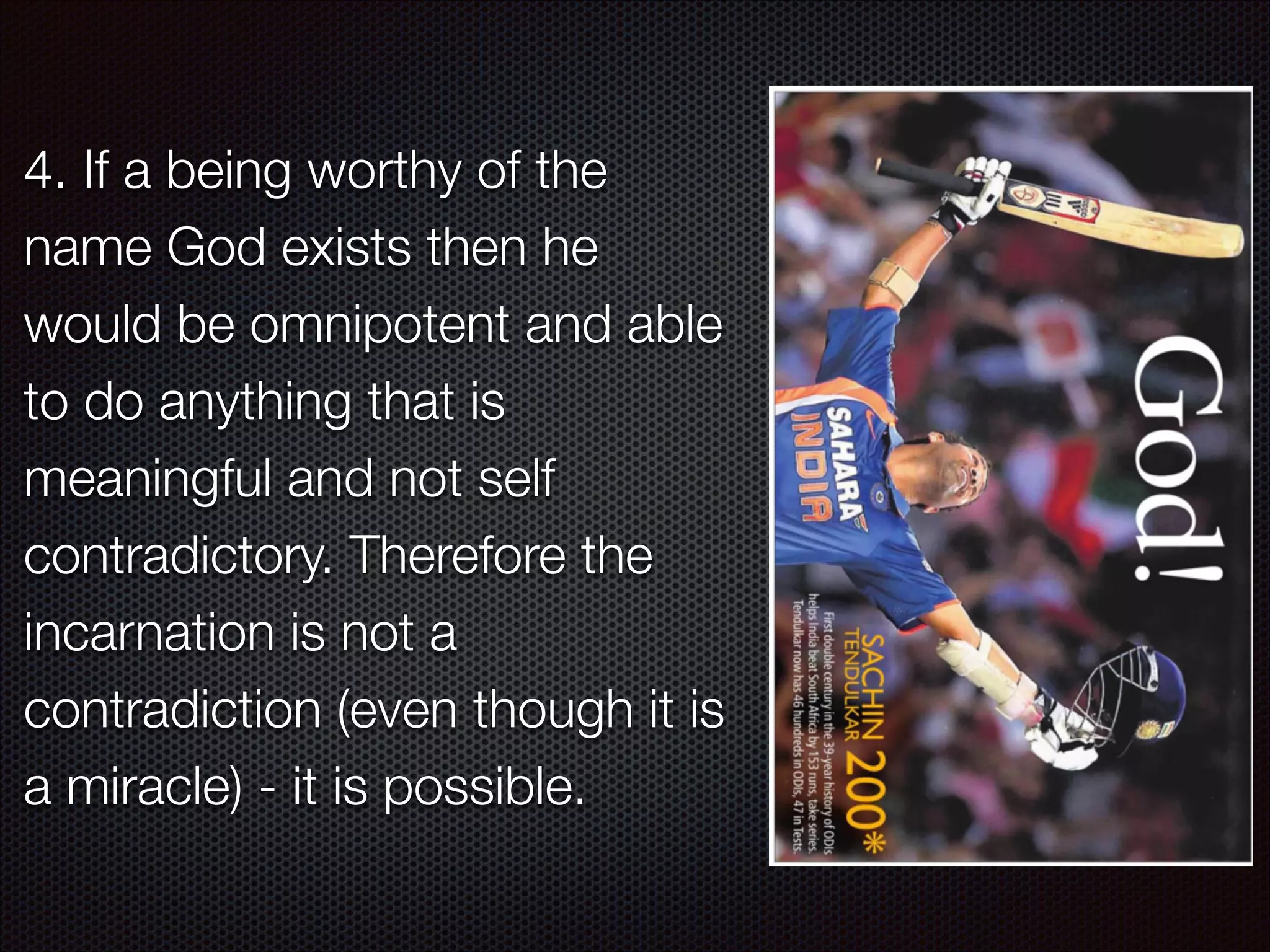 4. If a being worthy of the
name God exists then he
would be omnipotent and able
to do anything that is
meaningful and not self
contradictory. Therefore the
incarnation is not a
contradiction (even though it is
a miracle) - it is possible.

 