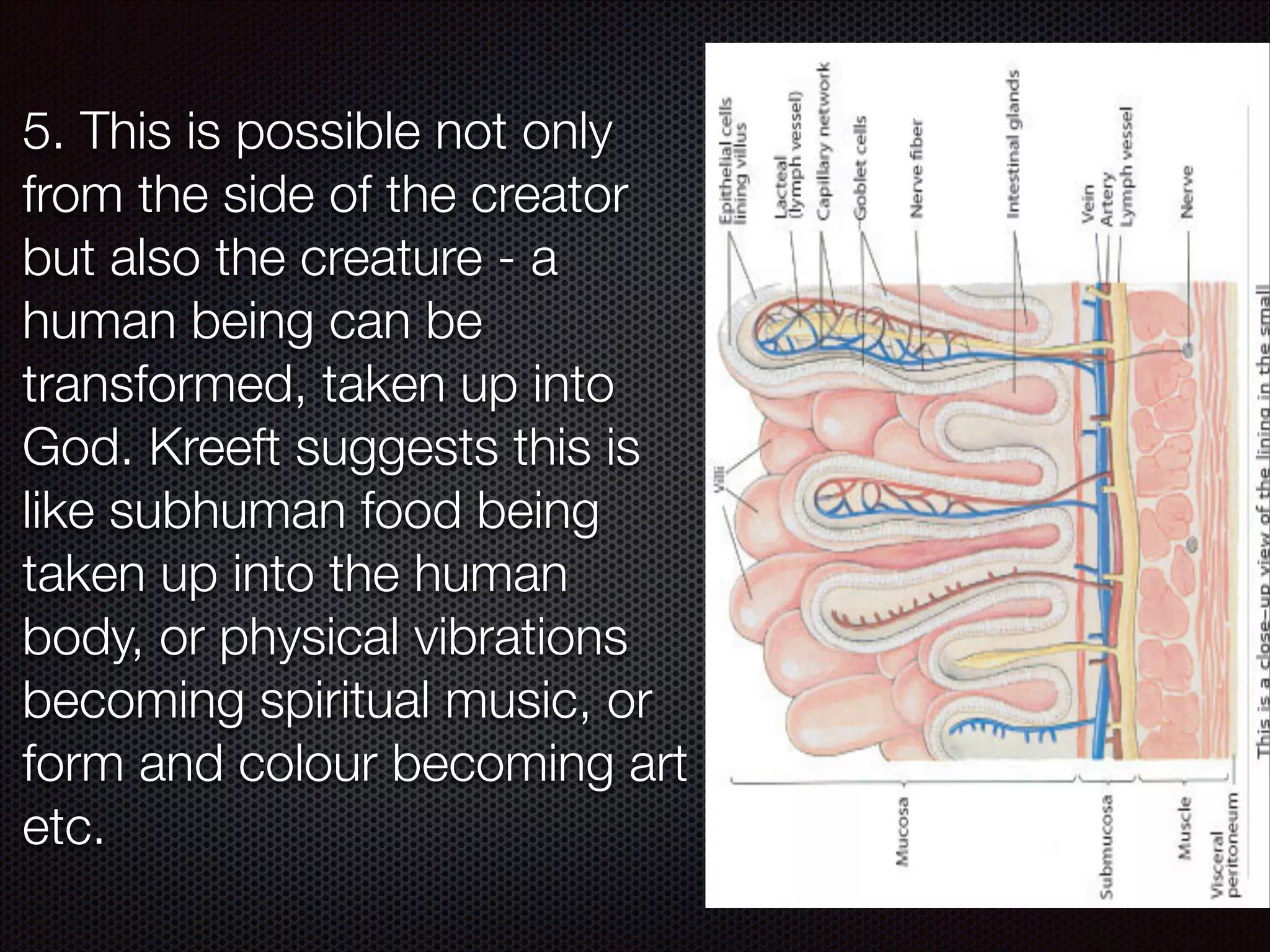 5. This is possible not only
from the side of the creator
but also the creature - a
human being can be
transformed, taken up into
God. Kreeft suggests this is
like subhuman food being
taken up into the human
body, or physical vibrations
becoming spiritual music, or
form and colour becoming art
etc.

 