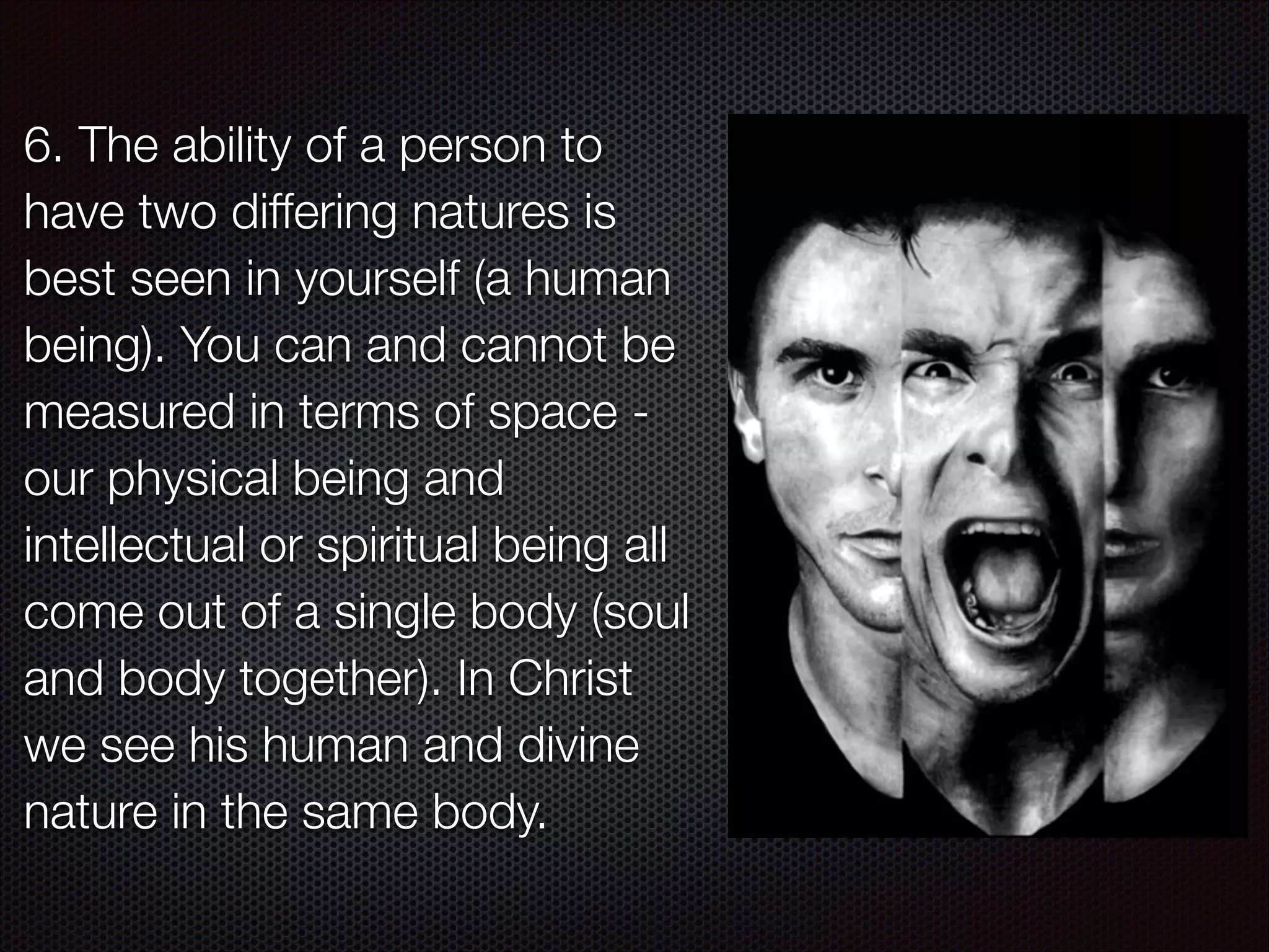 6. The ability of a person to
have two differing natures is
best seen in yourself (a human
being). You can and cannot be
measured in terms of space our physical being and
intellectual or spiritual being all
come out of a single body (soul
and body together). In Christ
we see his human and divine
nature in the same body.

 