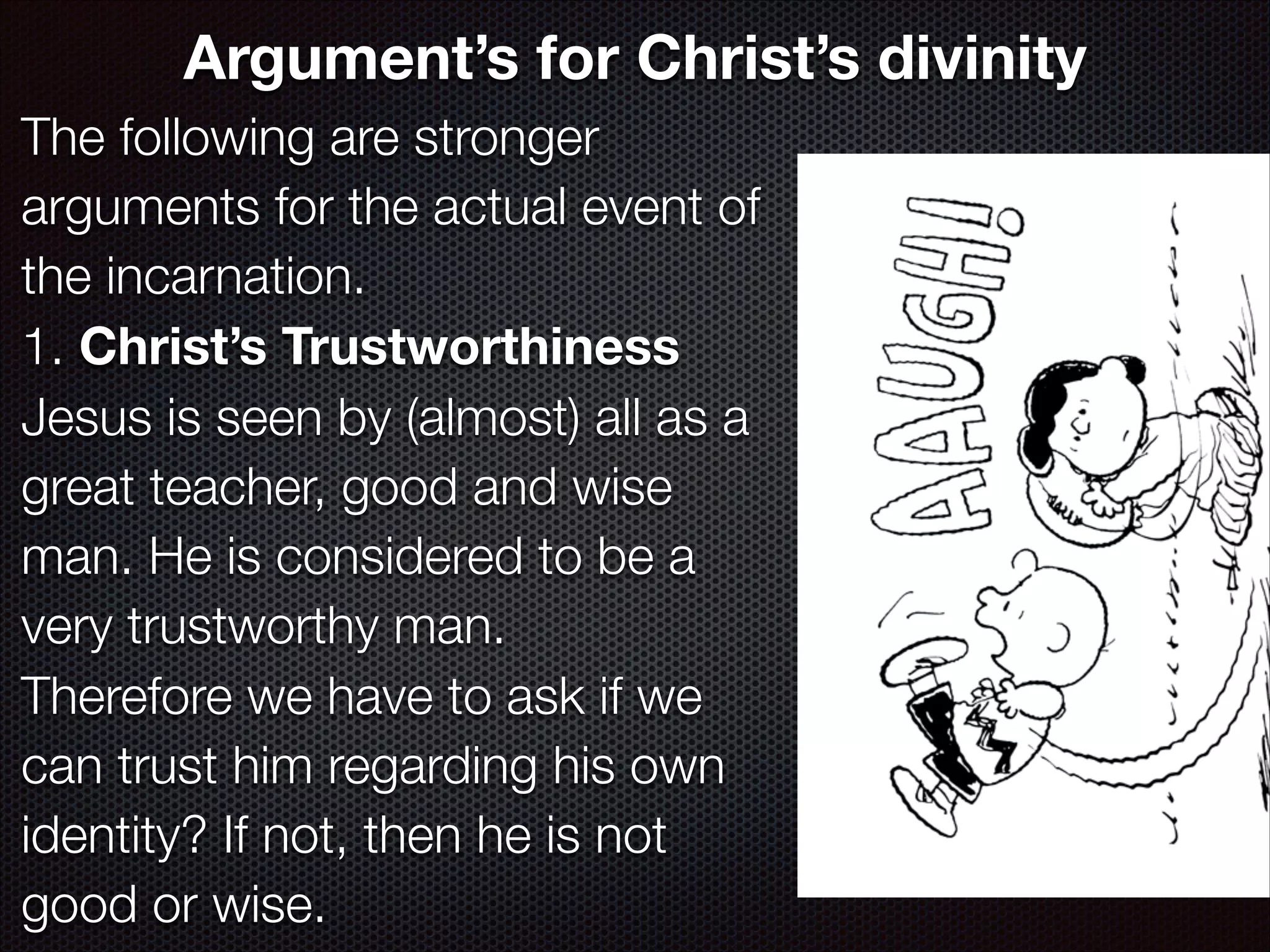 Argument’s for Christ’s divinity
The following are stronger
arguments for the actual event of
the incarnation.
1. Christ’s Trustworthiness
Jesus is seen by (almost) all as a
great teacher, good and wise
man. He is considered to be a
very trustworthy man.
Therefore we have to ask if we
can trust him regarding his own
identity? If not, then he is not
good or wise.

 