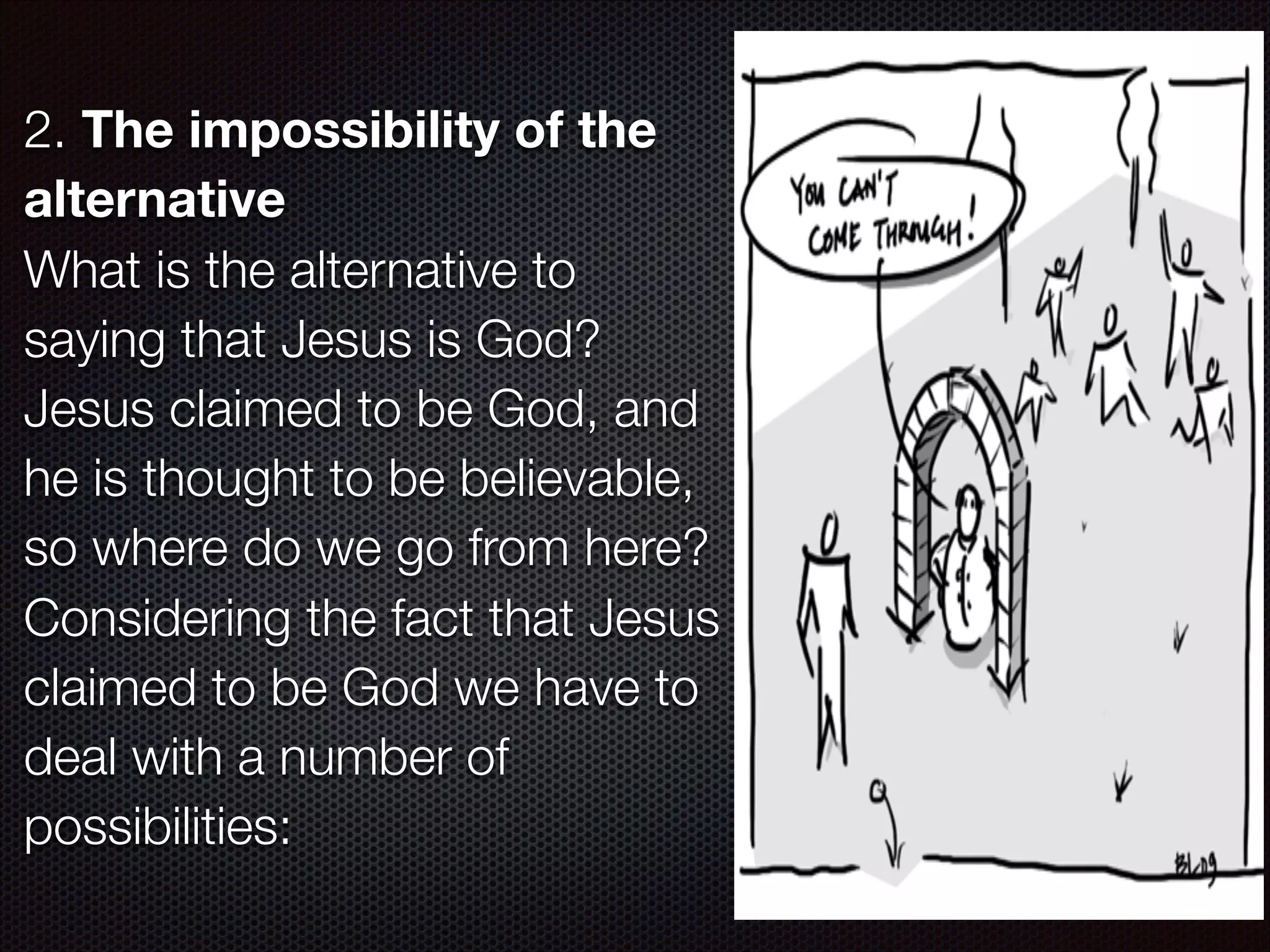 2. The impossibility of the
alternative
What is the alternative to
saying that Jesus is God?
Jesus claimed to be God, and
he is thought to be believable,
so where do we go from here?
Considering the fact that Jesus
claimed to be God we have to
deal with a number of
possibilities:

 