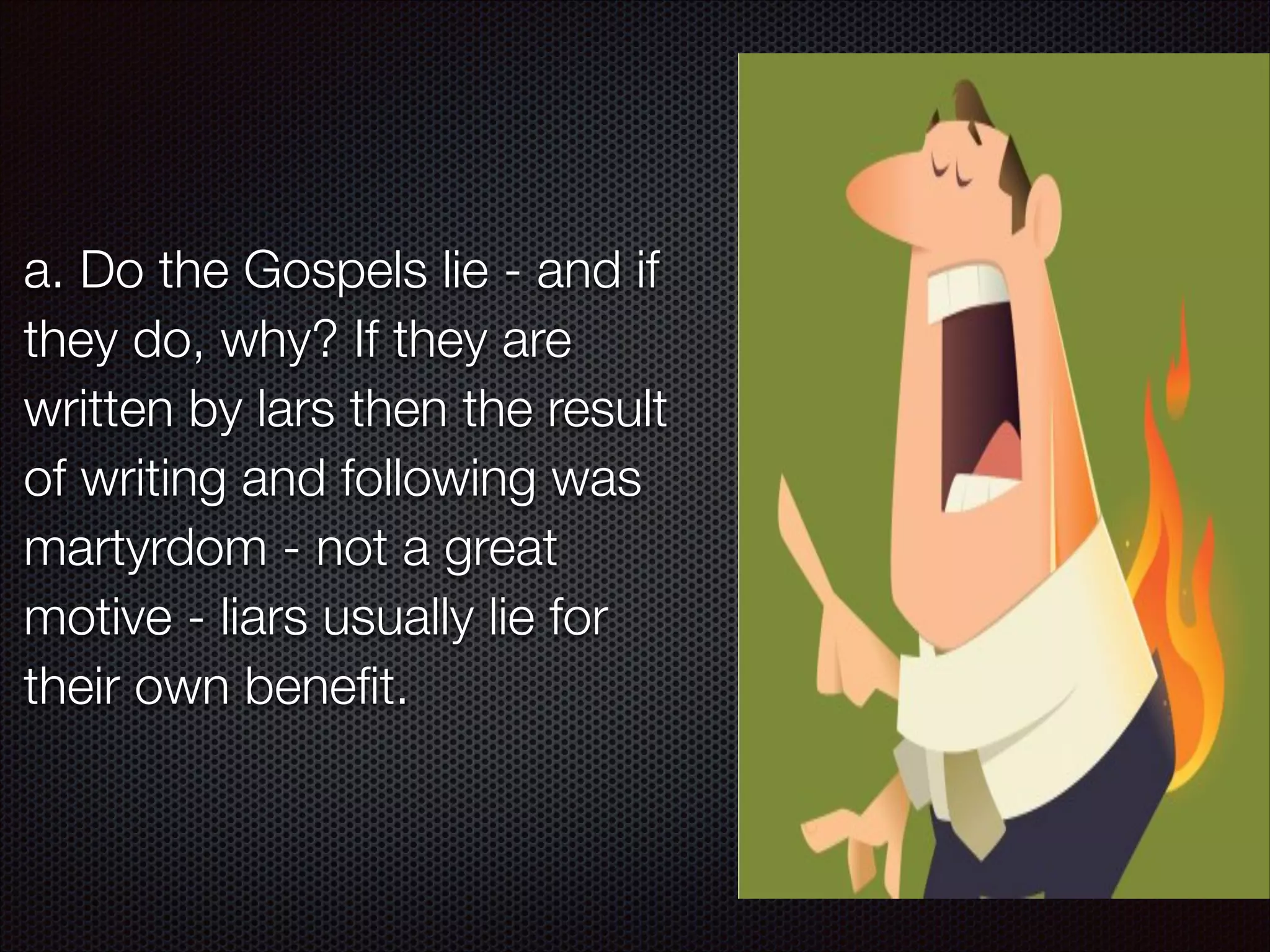 a. Do the Gospels lie - and if
they do, why? If they are
written by lars then the result
of writing and following was
martyrdom - not a great
motive - liars usually lie for
their own beneﬁt.

 