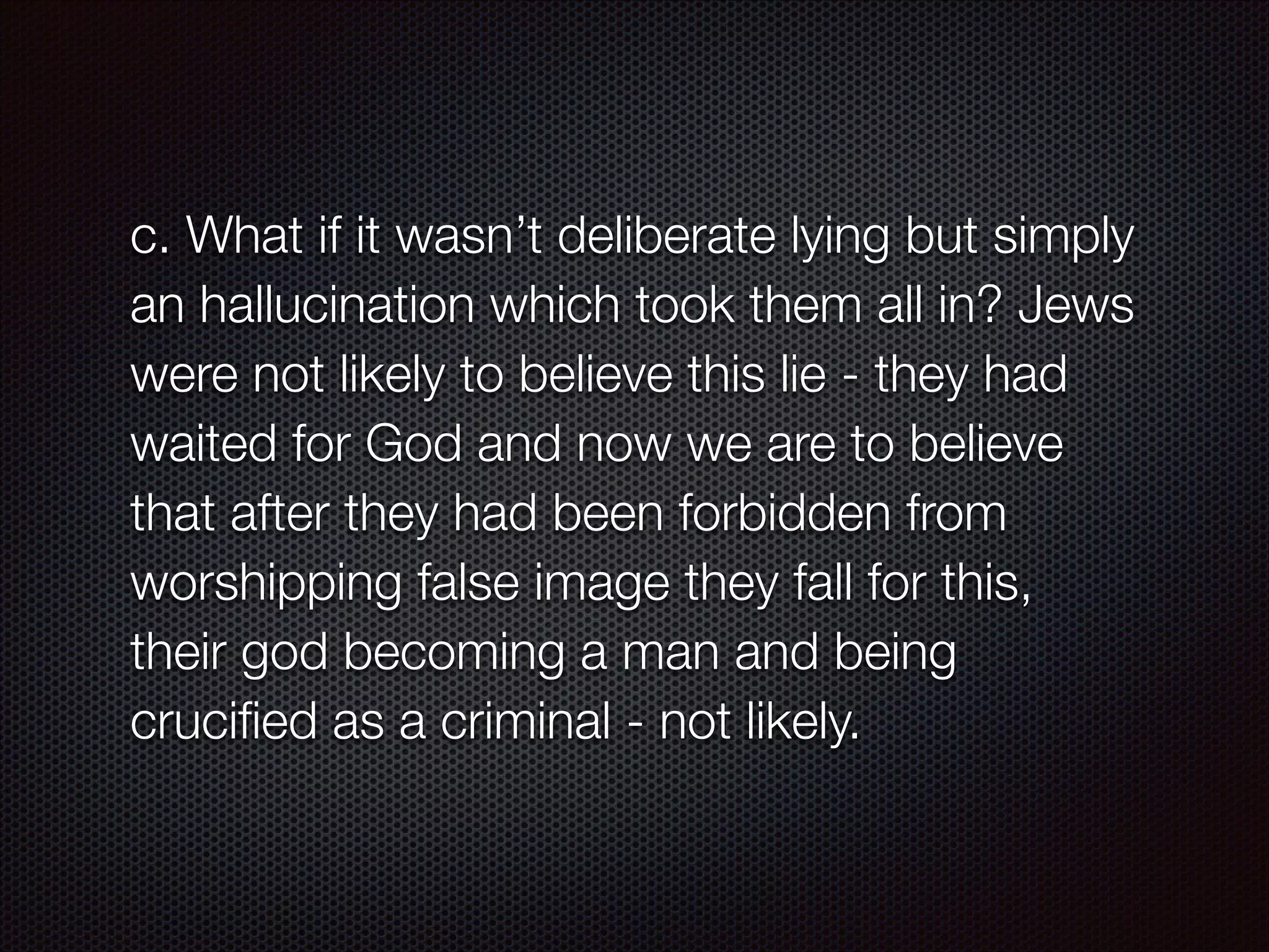c. What if it wasn’t deliberate lying but simply
an hallucination which took them all in? Jews
were not likely to believe this lie - they had
waited for God and now we are to believe
that after they had been forbidden from
worshipping false image they fall for this,
their god becoming a man and being
cruciﬁed as a criminal - not likely.

 
