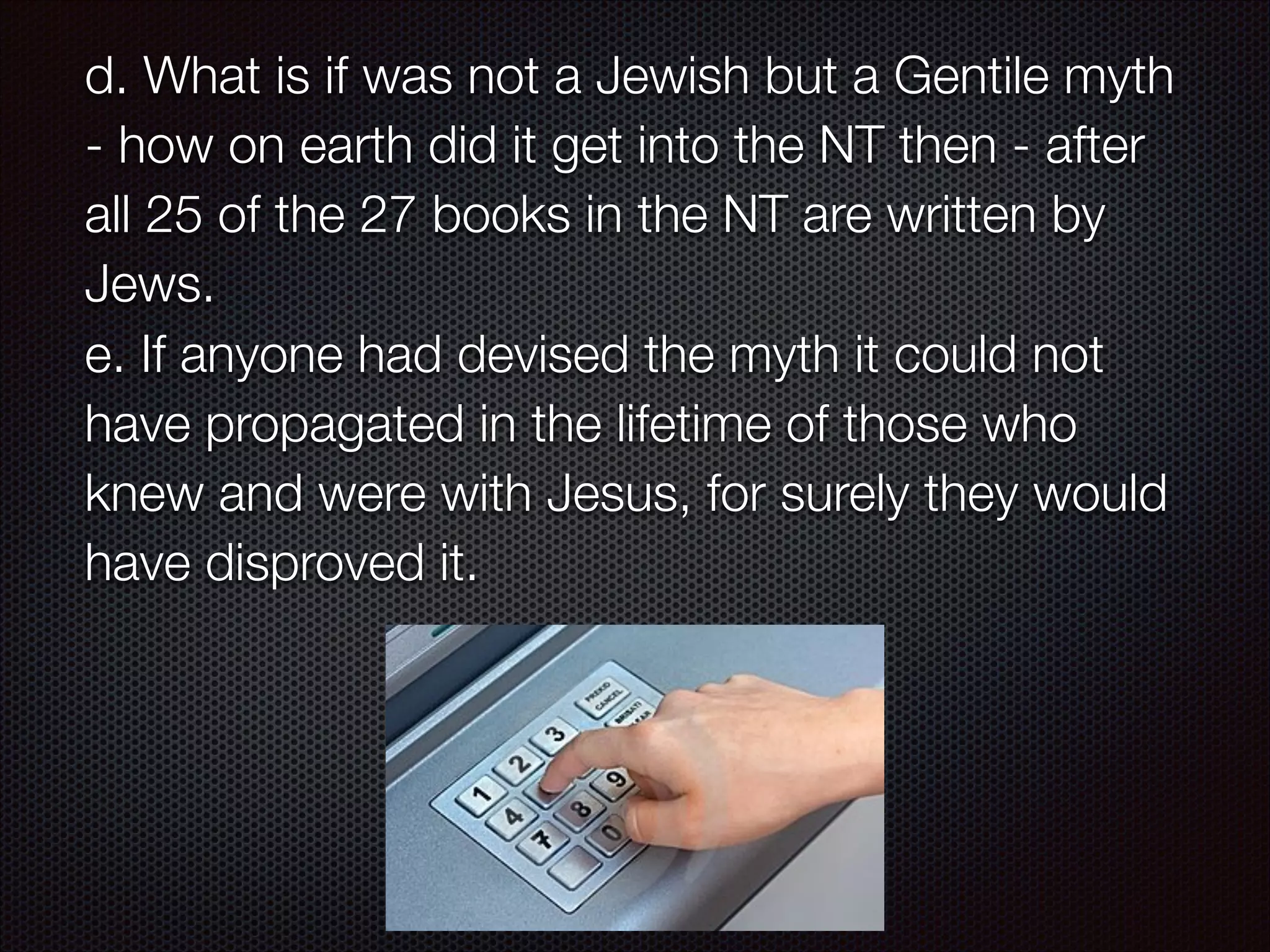 d. What is if was not a Jewish but a Gentile myth
- how on earth did it get into the NT then - after
all 25 of the 27 books in the NT are written by
Jews.
e. If anyone had devised the myth it could not
have propagated in the lifetime of those who
knew and were with Jesus, for surely they would
have disproved it.

 