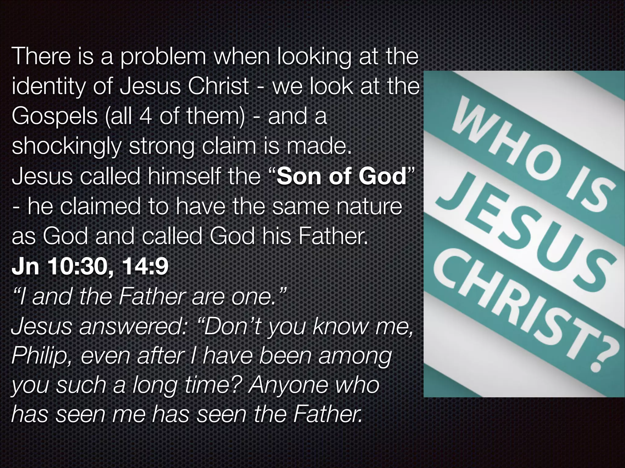 There is a problem when looking at the
identity of Jesus Christ - we look at the
Gospels (all 4 of them) - and a
shockingly strong claim is made.
Jesus called himself the “Son of God”
- he claimed to have the same nature
as God and called God his Father.
Jn 10:30, 14:9
“I and the Father are one.”
Jesus answered: “Don’t you know me,
Philip, even after I have been among
you such a long time? Anyone who
has seen me has seen the Father.

 