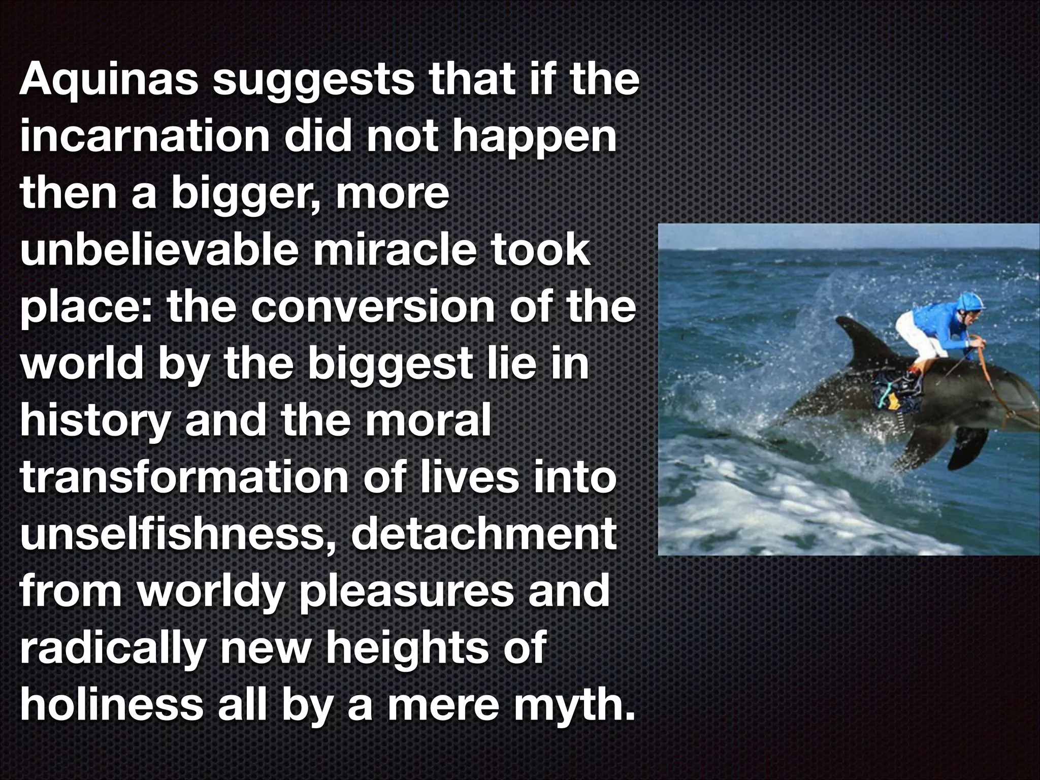 Aquinas suggests that if the
incarnation did not happen
then a bigger, more
unbelievable miracle took
place: the conversion of the
world by the biggest lie in
history and the moral
transformation of lives into
unselﬁshness, detachment
from worldy pleasures and
radically new heights of
holiness all by a mere myth.

 