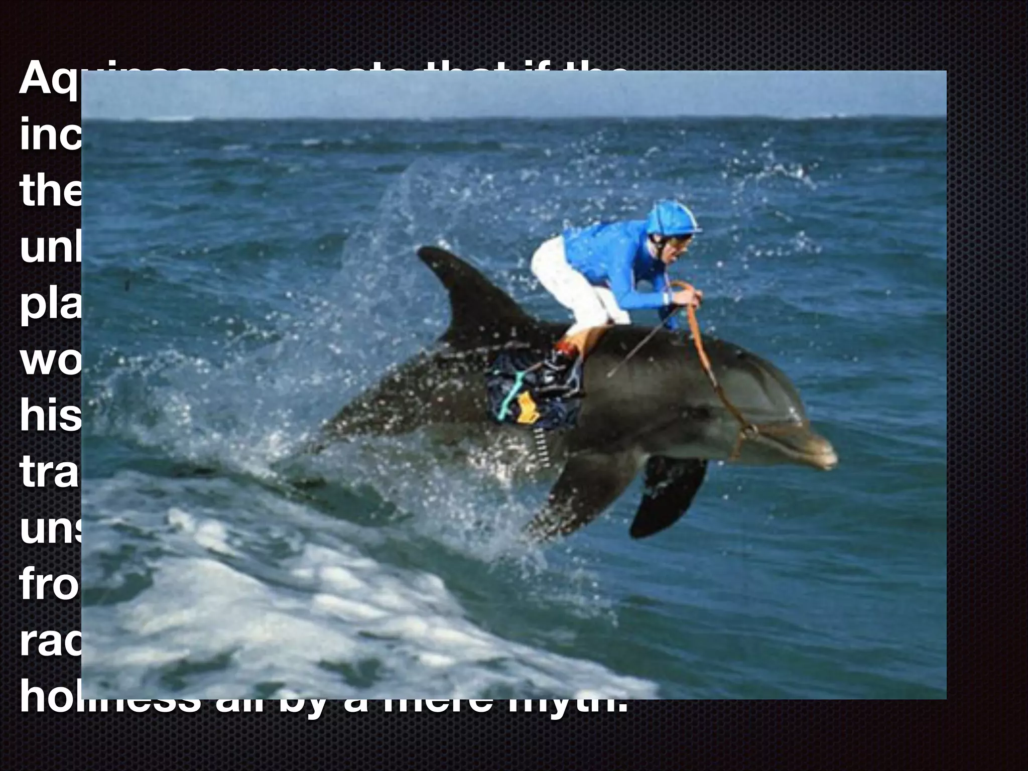 Aquinas suggests that if the
incarnation did not happen
then a bigger, more
unbelievable miracle took
place: the conversion of the
world by the biggest lie in
history and the moral
transformation of lives into
unselﬁshness, detachment
from worldy pleasures and
radically new heights of
holiness all by a mere myth.

 