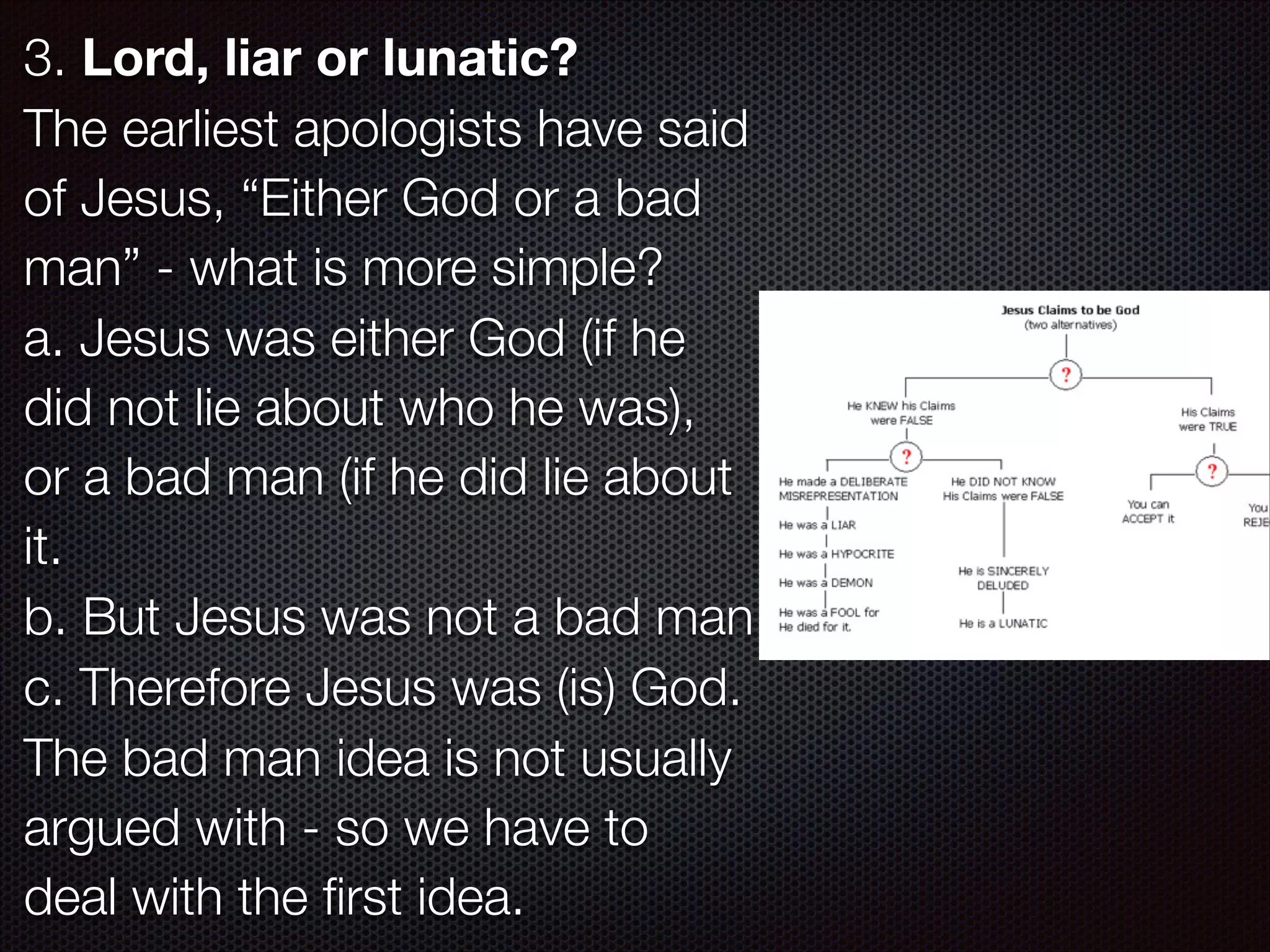3. Lord, liar or lunatic?
The earliest apologists have said
of Jesus, “Either God or a bad
man” - what is more simple?
a. Jesus was either God (if he
did not lie about who he was),
or a bad man (if he did lie about
it.
b. But Jesus was not a bad man
c. Therefore Jesus was (is) God.
The bad man idea is not usually
argued with - so we have to
deal with the ﬁrst idea.

 