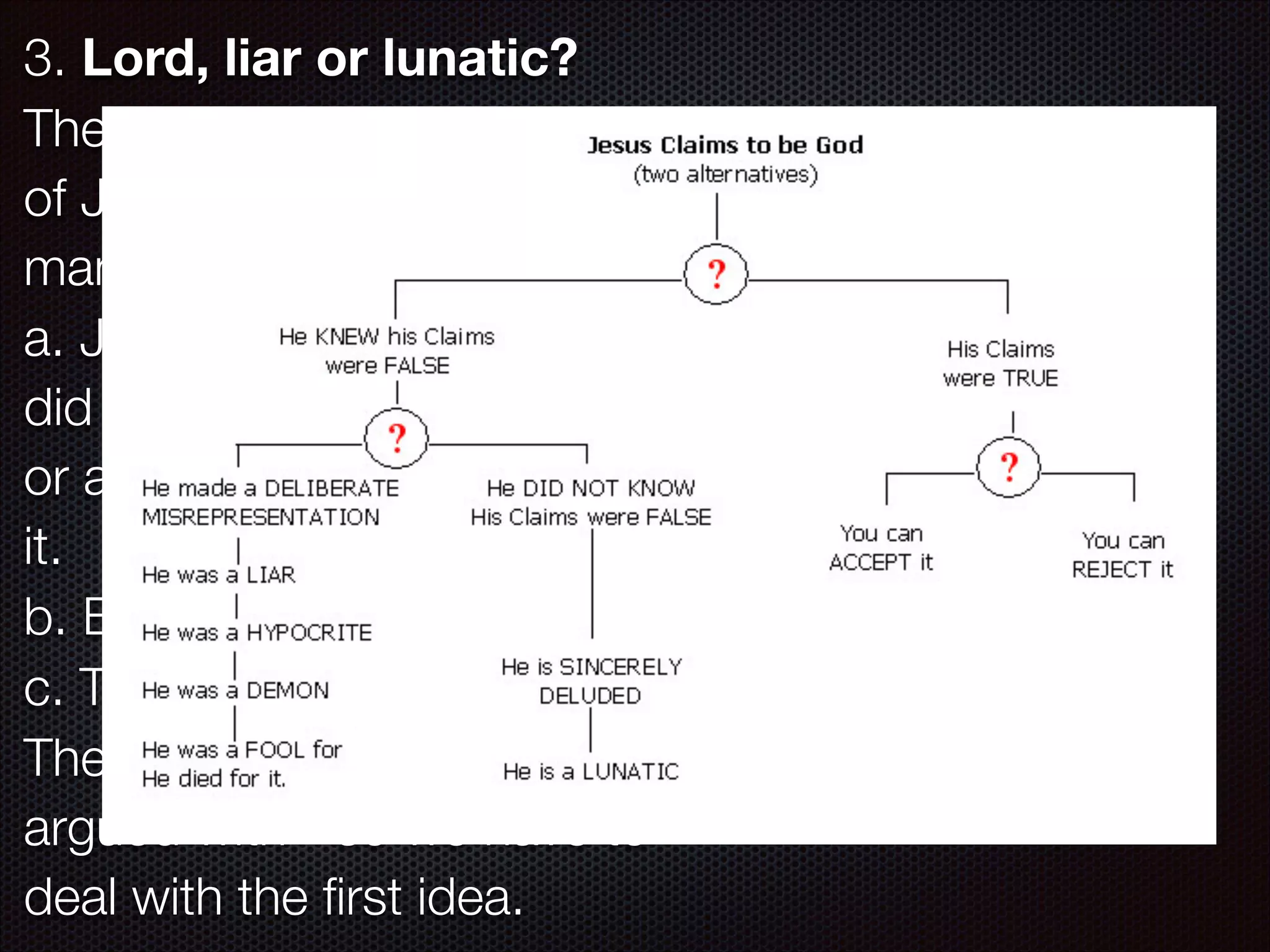 3. Lord, liar or lunatic?
The earliest apologists have said
of Jesus, “Either God or a bad
man” - what is more simple?
a. Jesus was either God (if he
did not lie about who he was),
or a bad man (if he did lie about
it.
b. But Jesus was not a bad man
c. Therefore Jesus was (is) God.
The bad man idea is not usually
argued with - so we have to
deal with the ﬁrst idea.

 
