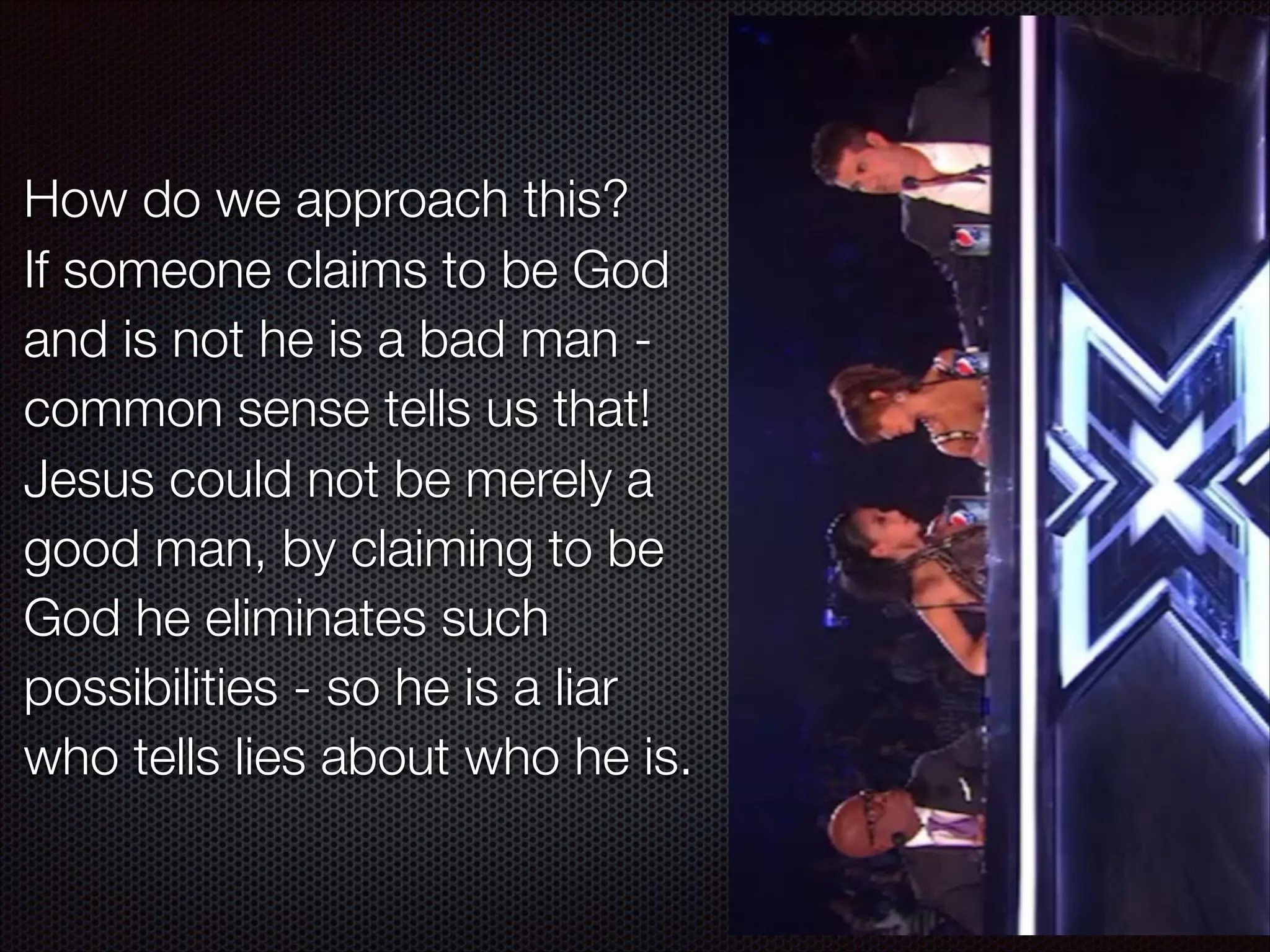 How do we approach this?
If someone claims to be God
and is not he is a bad man common sense tells us that!
Jesus could not be merely a
good man, by claiming to be
God he eliminates such
possibilities - so he is a liar
who tells lies about who he is.

 