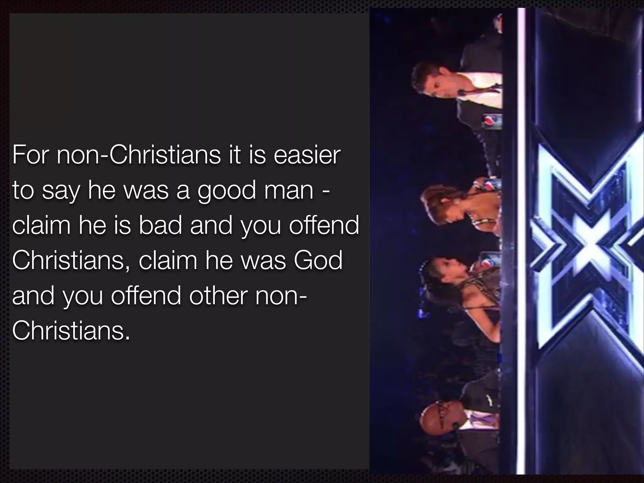 How do we approach this?
If someone claims to be God
For non-Christians it is easier
and is not he is a bad man to say he was a good man common sense tells us that!
claim he is bad and you offend
Jesus could not be merely a
Christians, claim he was God
good man, by claiming to be
and you offend other nonGod he eliminates such
Christians.
possibilities - so he is a liar
who tells lies about who he is.

 