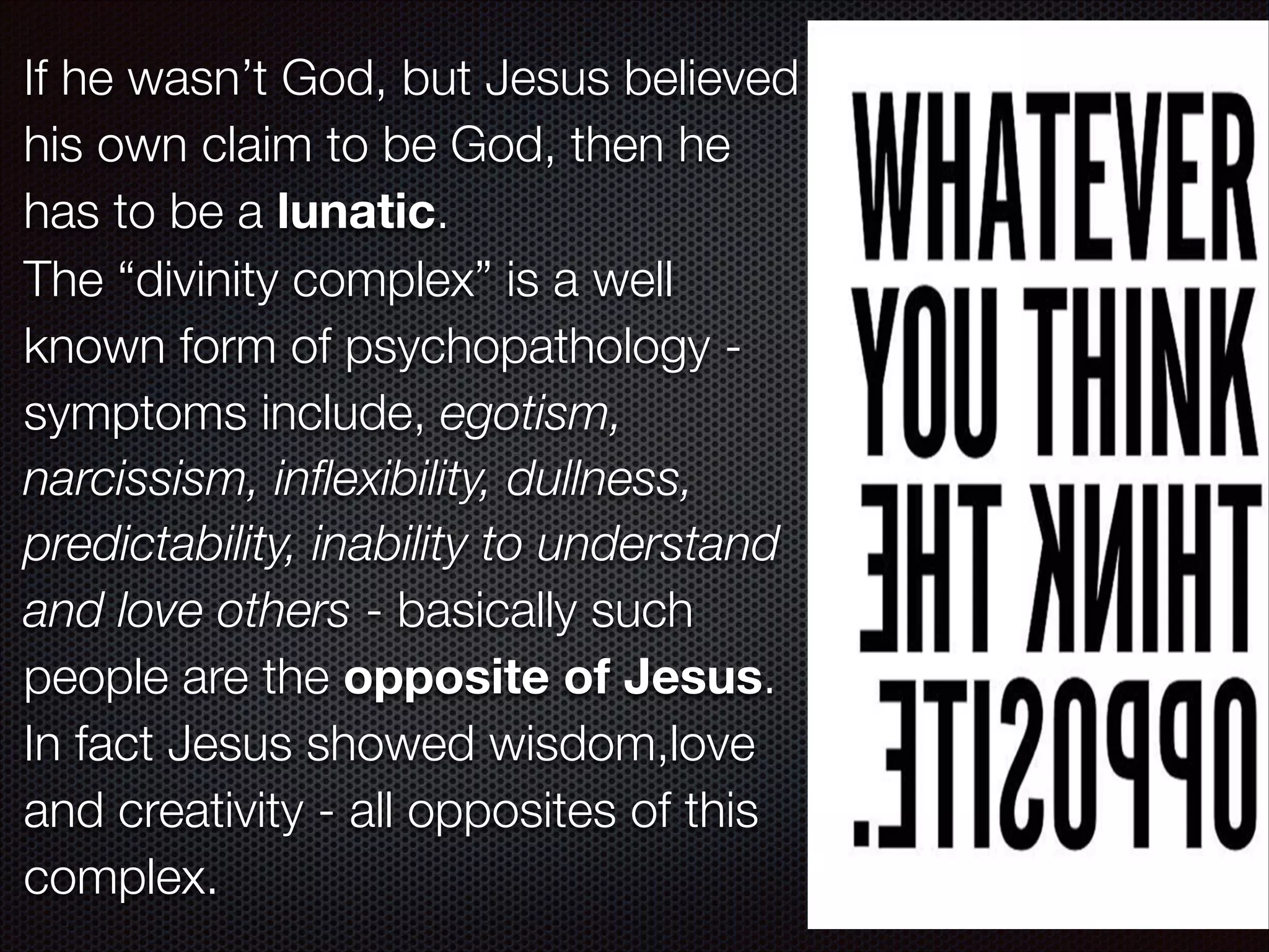 If he wasn’t God, but Jesus believed
his own claim to be God, then he
has to be a lunatic.
The “divinity complex” is a well
known form of psychopathology symptoms include, egotism,
narcissism, inﬂexibility, dullness,
predictability, inability to understand
and love others - basically such
people are the opposite of Jesus.
In fact Jesus showed wisdom,love
and creativity - all opposites of this
complex.

 