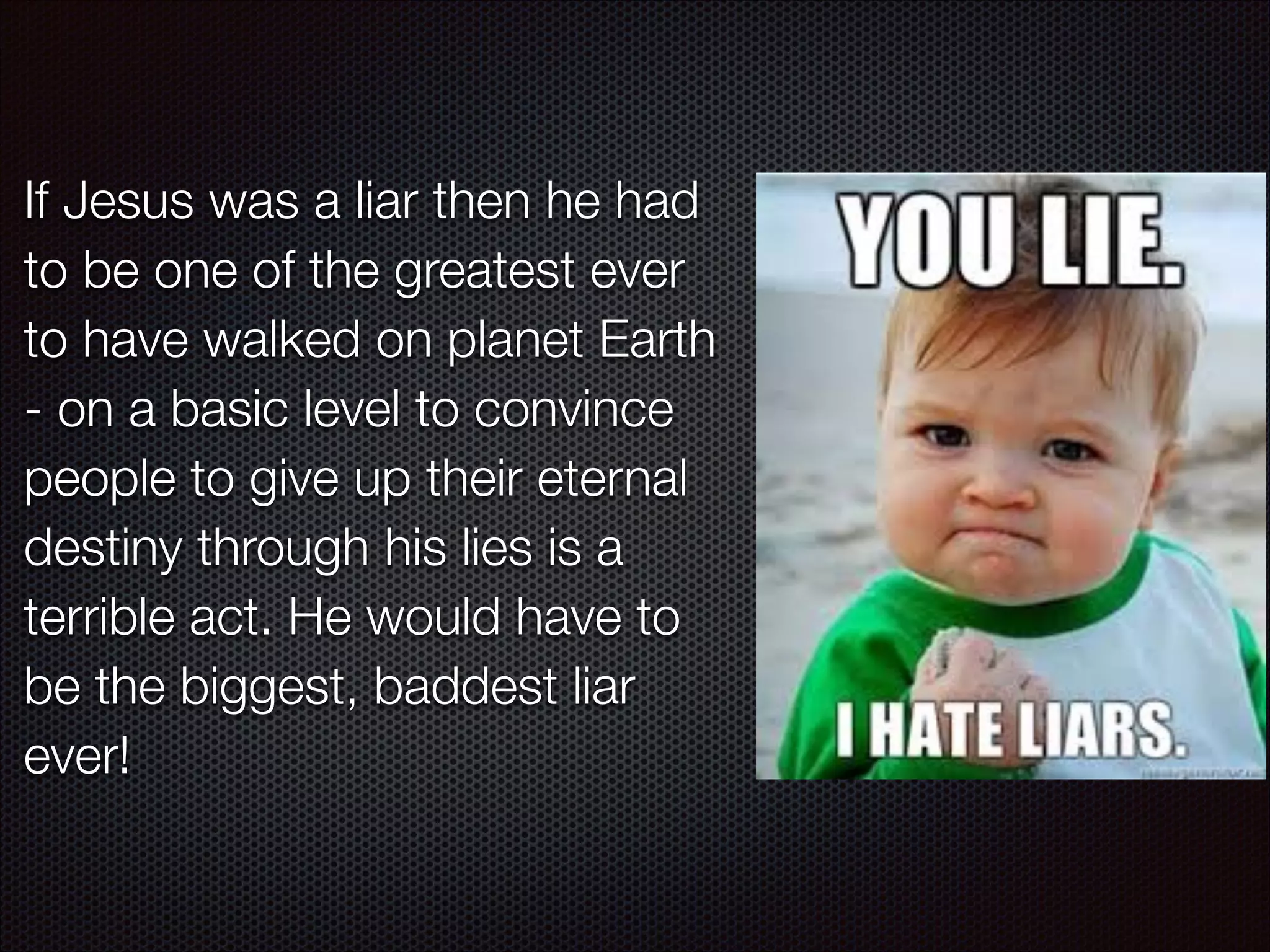 If Jesus was a liar then he had
to be one of the greatest ever
to have walked on planet Earth
- on a basic level to convince
people to give up their eternal
destiny through his lies is a
terrible act. He would have to
be the biggest, baddest liar
ever!

 