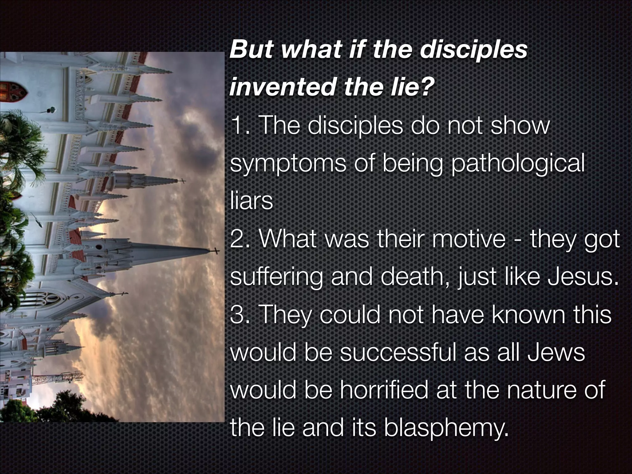 But what if the disciples
invented the lie?
1. The disciples do not show
symptoms of being pathological
liars
2. What was their motive - they got
suffering and death, just like Jesus.
3. They could not have known this
would be successful as all Jews
would be horriﬁed at the nature of
the lie and its blasphemy.

 