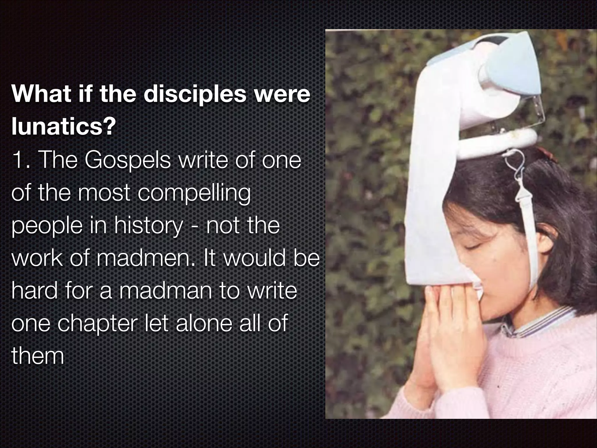 What if the disciples were
lunatics?
1. The Gospels write of one
of the most compelling
people in history - not the
work of madmen. It would be
hard for a madman to write
one chapter let alone all of
them

 