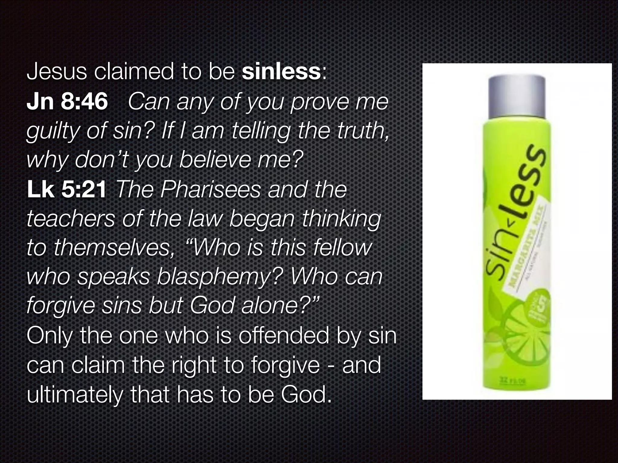 Jesus claimed to be sinless:
Jn 8:46 Can any of you prove me
guilty of sin? If I am telling the truth,
why don’t you believe me?
Lk 5:21 The Pharisees and the
teachers of the law began thinking
to themselves, “Who is this fellow
who speaks blasphemy? Who can
forgive sins but God alone?”
Only the one who is offended by sin
can claim the right to forgive - and
ultimately that has to be God.

 