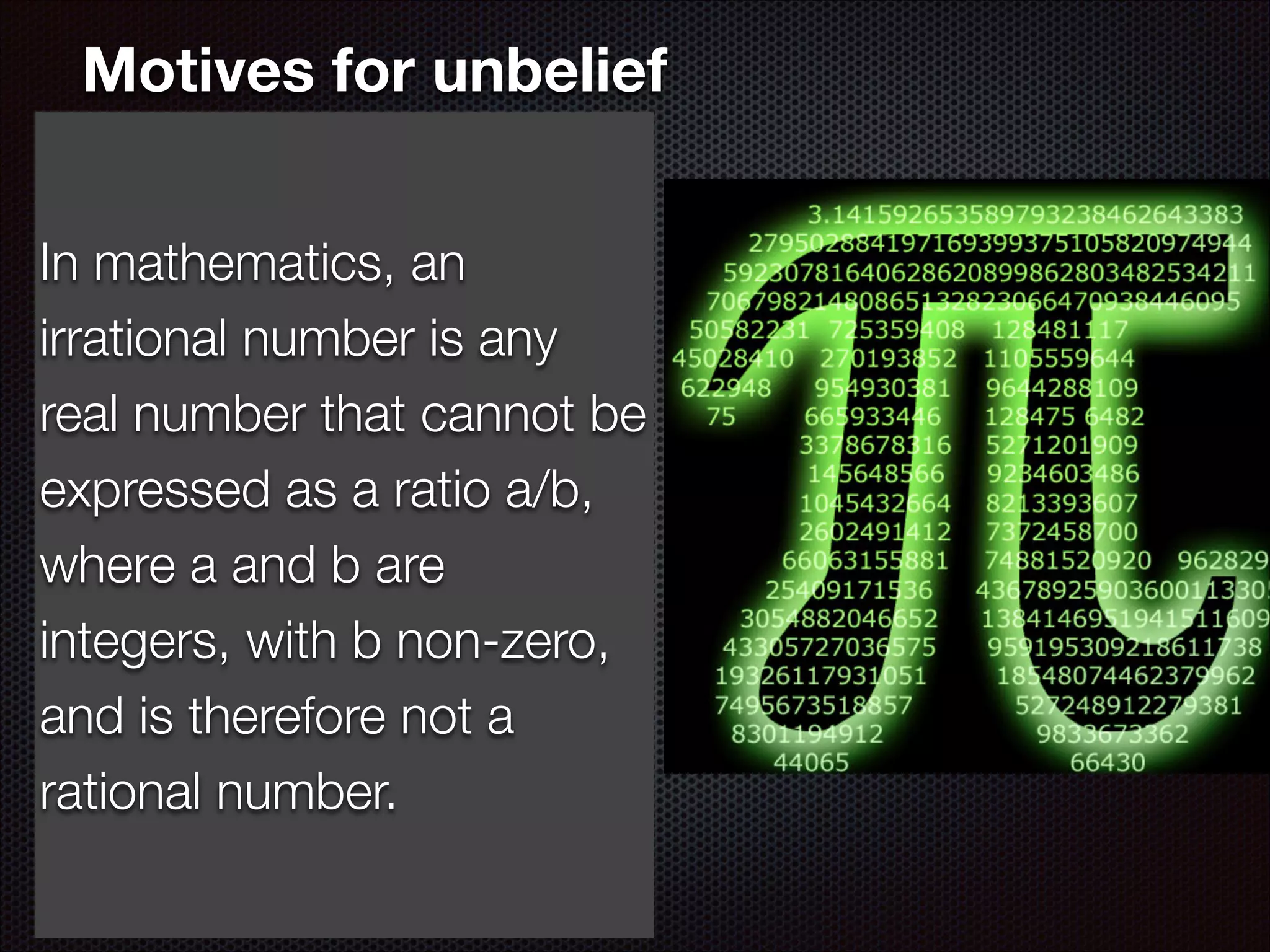 Motives for unbelief
In mathematics, an why
In the light of all this,
irrational number believe?
do so many not is any
realNo rational reason 1. number that cannot be
expressed as a ratio a/b,
even when the arguments
wherebeen refuted their is
have a and b are
integers, with b non-zero,
no rational explanation for
and is therefore not a
why some refuse to
rational number.
believe.

 