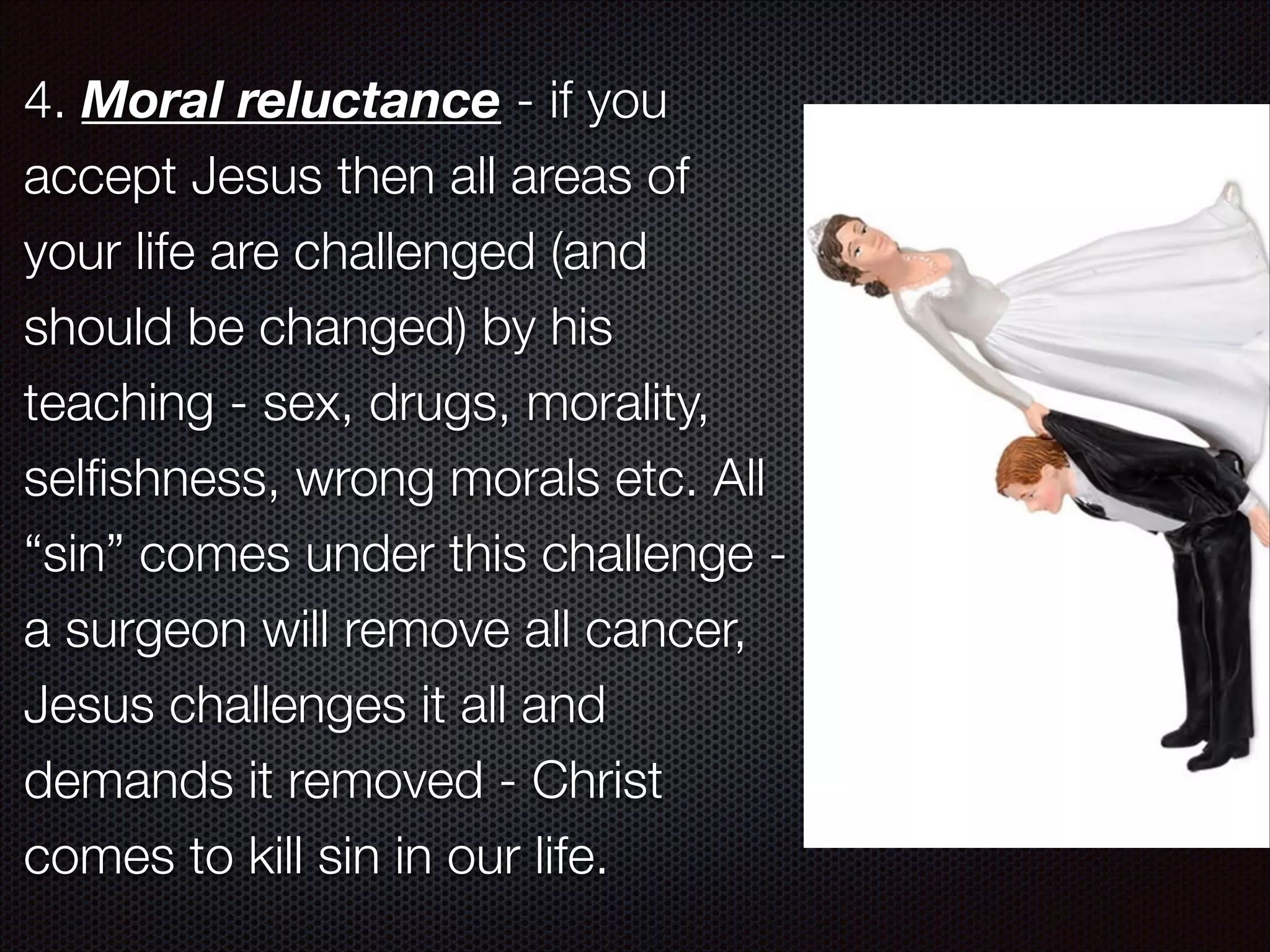 4. Moral reluctance - if you
accept Jesus then all areas of
your life are challenged (and
should be changed) by his
teaching - sex, drugs, morality,
selﬁshness, wrong morals etc. All
“sin” comes under this challenge a surgeon will remove all cancer,
Jesus challenges it all and
demands it removed - Christ
comes to kill sin in our life.

 