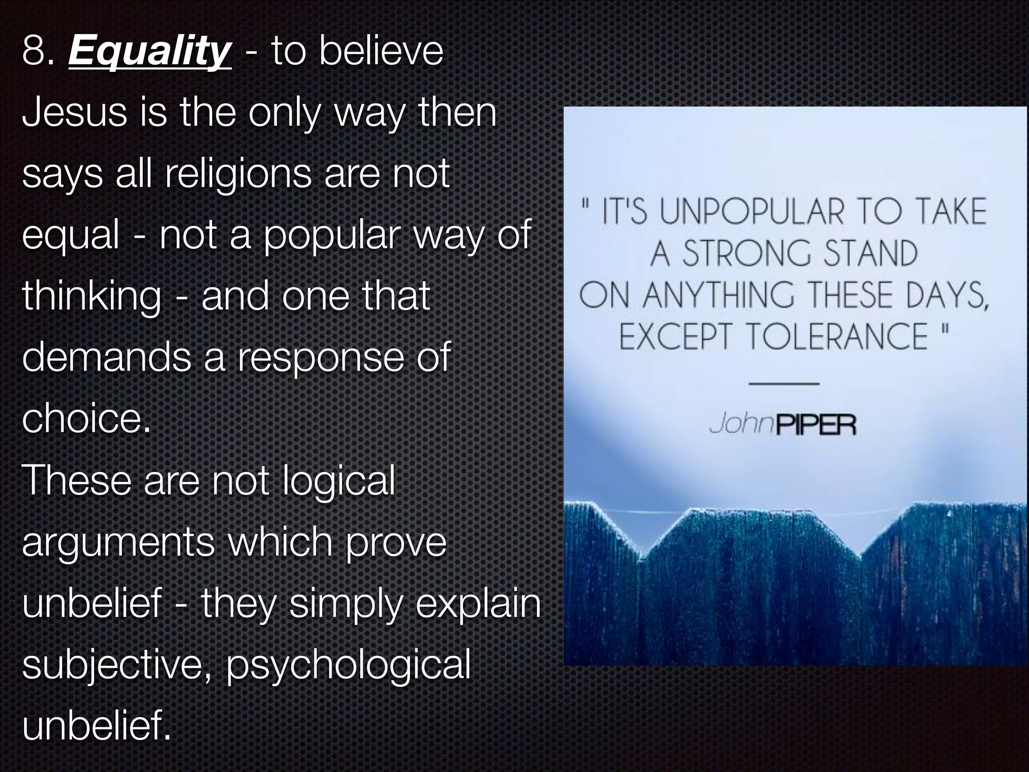 8. Equality - to believe
Jesus is the only way then
says all religions are not
equal - not a popular way of
thinking - and one that
demands a response of
choice.
These are not logical
arguments which prove
unbelief - they simply explain
subjective, psychological
unbelief.

 