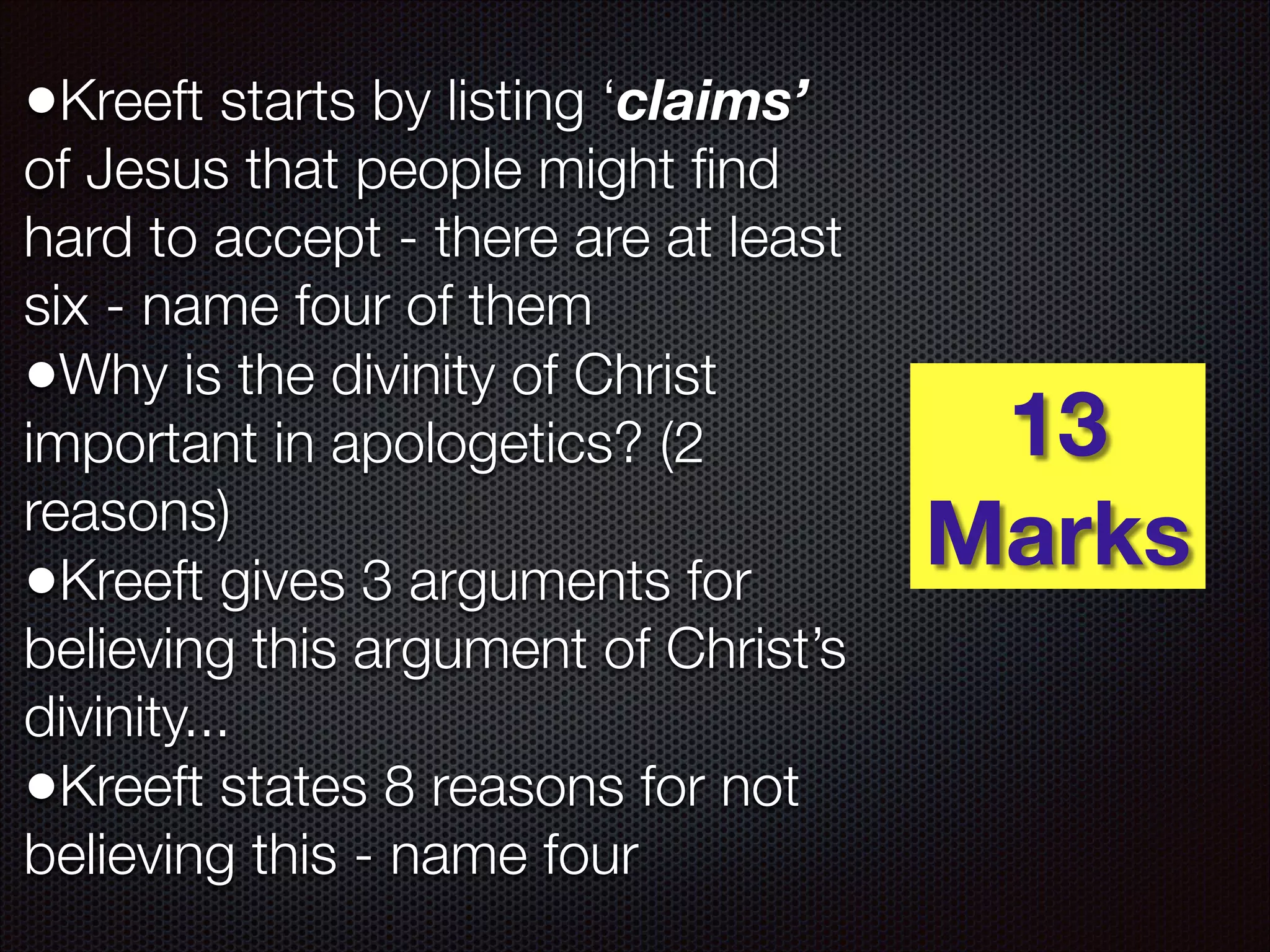 •Kreeft starts by listing ‘claims’

of Jesus that people might ﬁnd
hard to accept - there are at least
six - name four of them
•Why is the divinity of Christ
important in apologetics? (2
reasons)
•Kreeft gives 3 arguments for
believing this argument of Christ’s
divinity...
•Kreeft states 8 reasons for not
believing this - name four

13
Marks

 