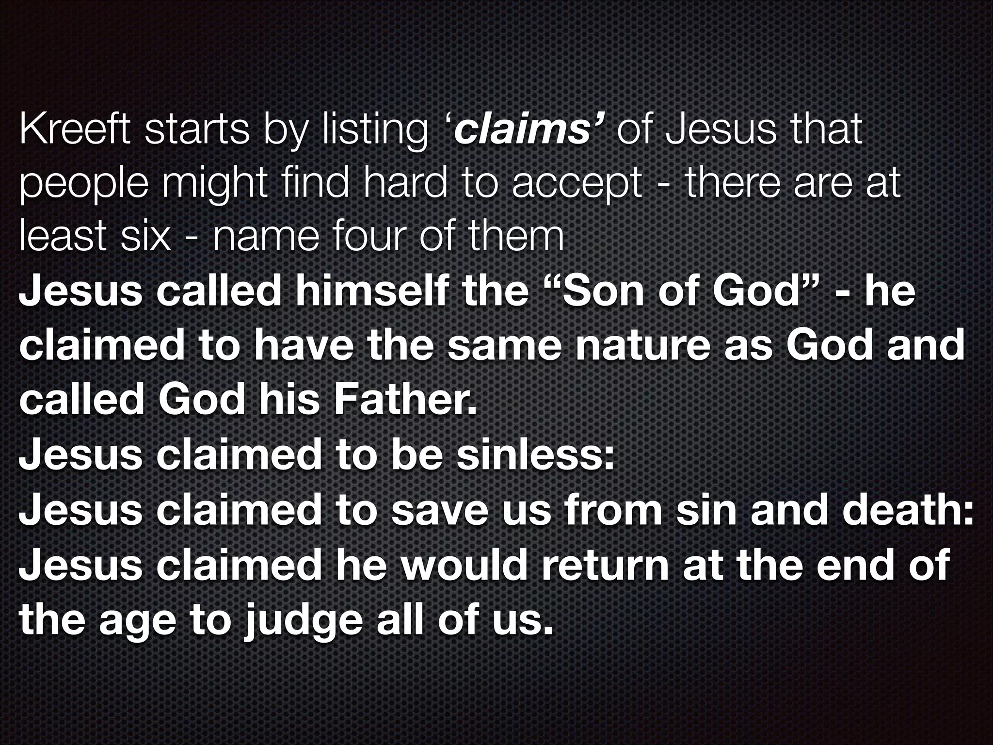 Kreeft starts by listing ‘claims’ of Jesus that
people might ﬁnd hard to accept - there are at
least six - name four of them
Jesus called himself the “Son of God” - he
claimed to have the same nature as God and
called God his Father.
Jesus claimed to be sinless:
Jesus claimed to save us from sin and death:
Jesus claimed he would return at the end of
the age to judge all of us.

 