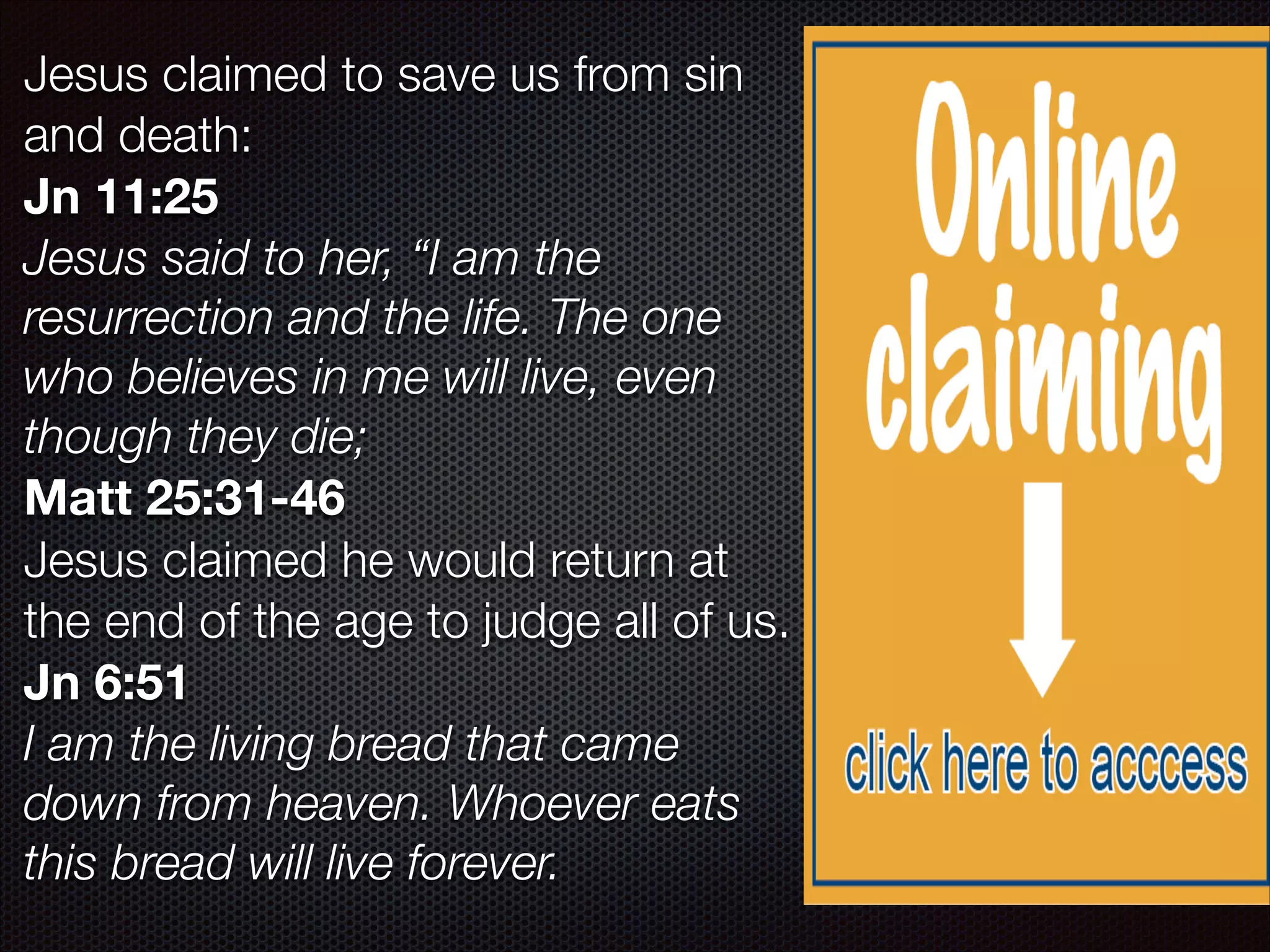 Jesus claimed to save us from sin
and death:
Jn 11:25
Jesus said to her, “I am the
resurrection and the life. The one
who believes in me will live, even
though they die;
Matt 25:31-46
Jesus claimed he would return at
the end of the age to judge all of us.
Jn 6:51
I am the living bread that came
down from heaven. Whoever eats
this bread will live forever.

 