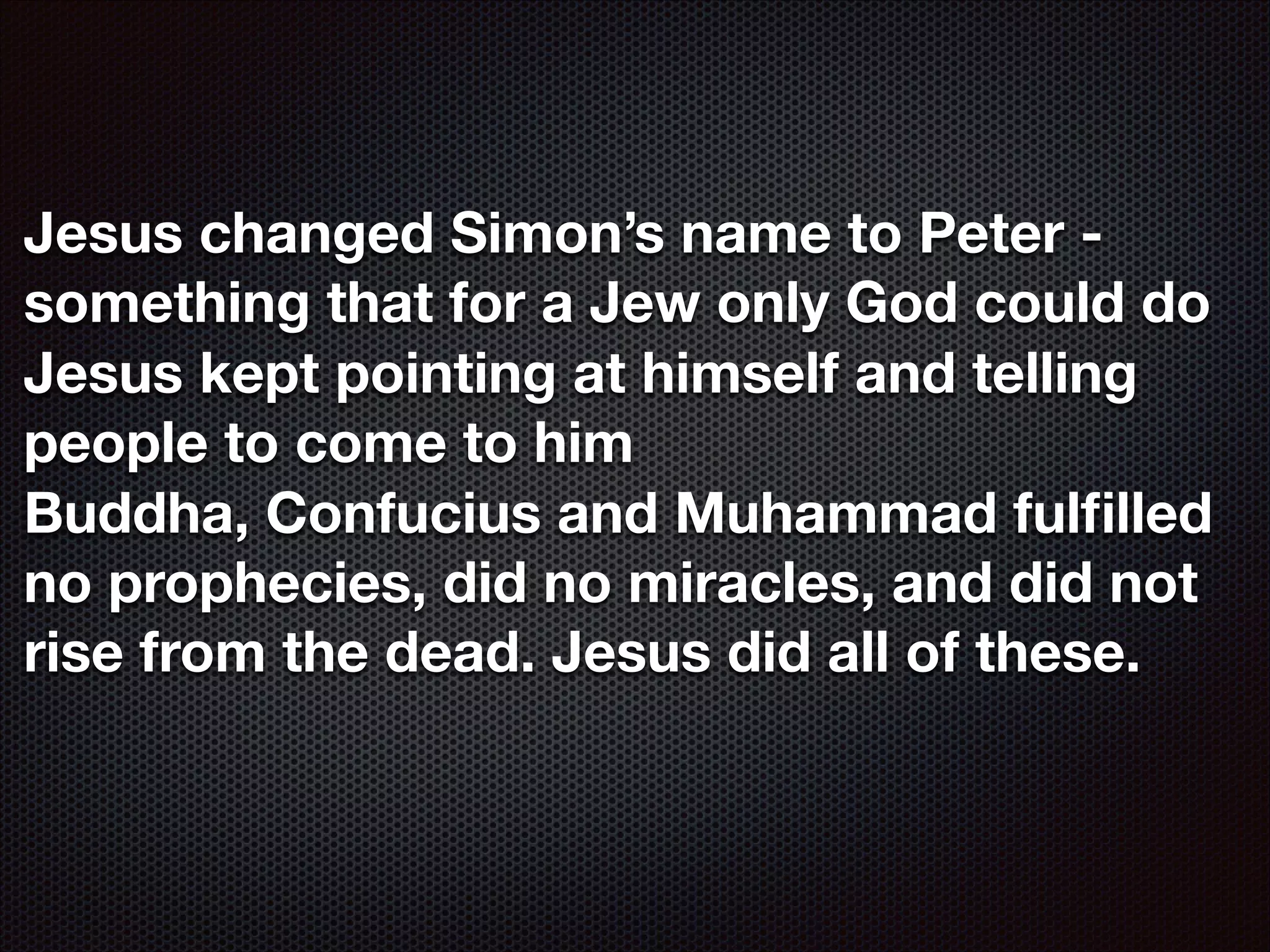 Jesus changed Simon’s name to Peter something that for a Jew only God could do
Jesus kept pointing at himself and telling
people to come to him
Buddha, Confucius and Muhammad fulﬁlled
no prophecies, did no miracles, and did not
rise from the dead. Jesus did all of these.

 
