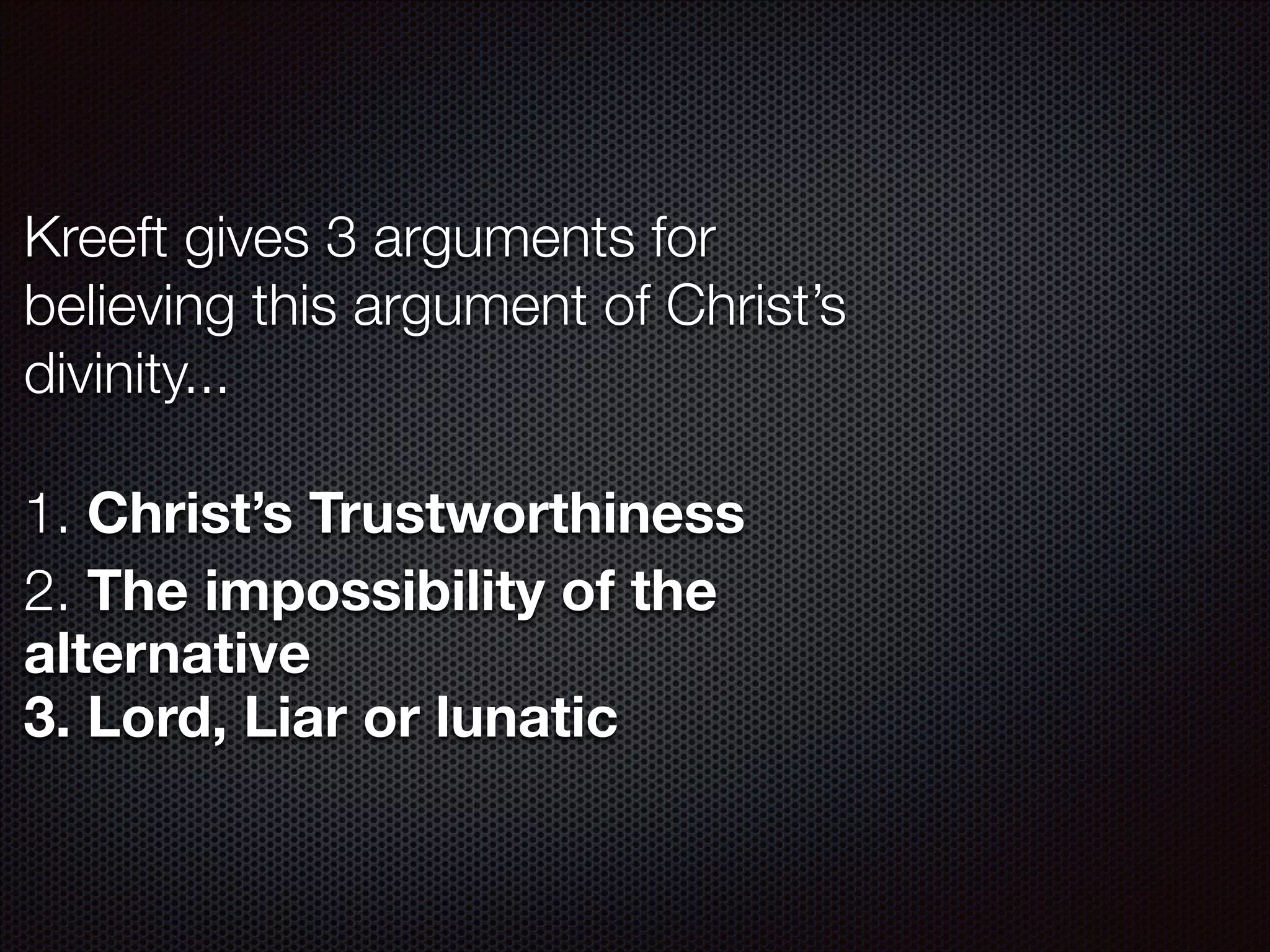 Kreeft gives 3 arguments for
believing this argument of Christ’s
divinity...
!

1. Christ’s Trustworthiness
2. The impossibility of the
alternative
3. Lord, Liar or lunatic

 
