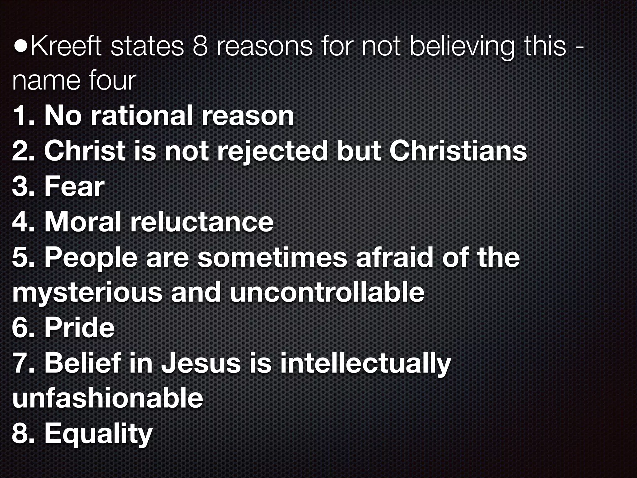 •Kreeft states 8 reasons for not believing this name four
1. No rational reason
2. Christ is not rejected but Christians
3. Fear
4. Moral reluctance
5. People are sometimes afraid of the
mysterious and uncontrollable
6. Pride
7. Belief in Jesus is intellectually
unfashionable
8. Equality

 