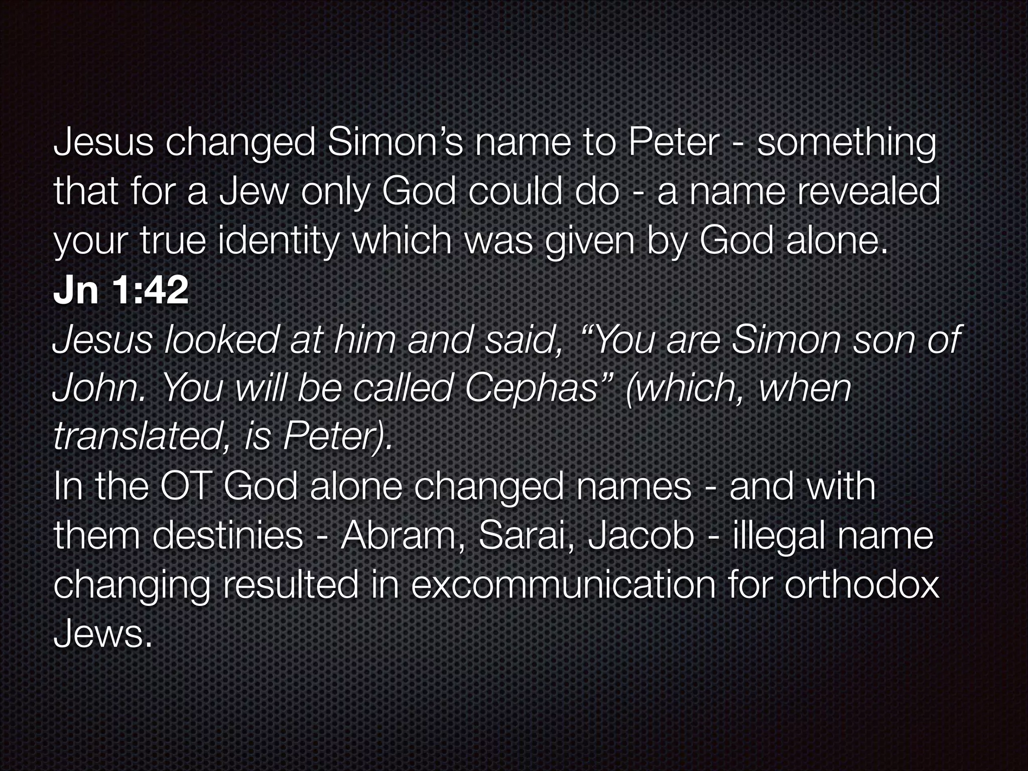 Jesus changed Simon’s name to Peter - something
that for a Jew only God could do - a name revealed
your true identity which was given by God alone.
Jn 1:42
Jesus looked at him and said, “You are Simon son of
John. You will be called Cephas” (which, when
translated, is Peter).
In the OT God alone changed names - and with
them destinies - Abram, Sarai, Jacob - illegal name
changing resulted in excommunication for orthodox
Jews.

 