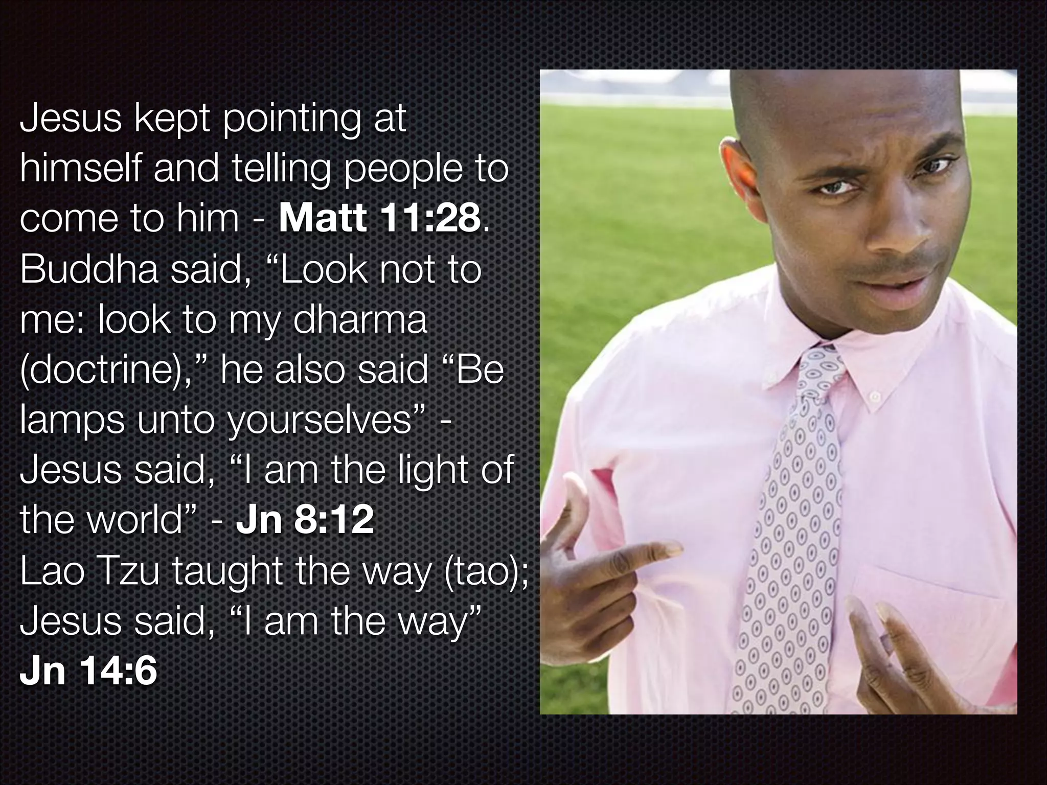 Jesus kept pointing at
himself and telling people to
come to him - Matt 11:28.
Buddha said, “Look not to
me: look to my dharma
(doctrine),” he also said “Be
lamps unto yourselves” Jesus said, “I am the light of
the world” - Jn 8:12
Lao Tzu taught the way (tao);
Jesus said, “I am the way”
Jn 14:6

 