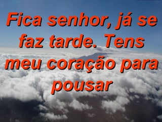 Fica senhor, já se faz tarde. Tens meu coração para pousar 