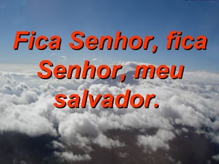Fica Senhor, fica Senhor, meu salvador.  